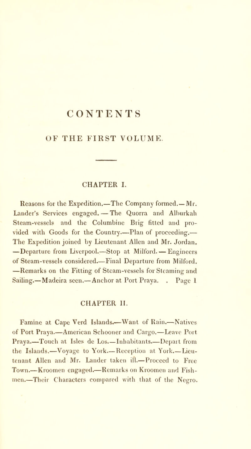 CONTENTS OF THE FIRST VOLUME. CHAPTER I. Reasons for the Expedition.—The Company formed. — Mr. Lander’s Services engaged. — The Quorra and Alburkah Steam-vessels and the Columbine Brig fitted and pro- vided with Goods for the Country—Plan of proceeding.— The Expedition joined by Lieutenant Allen and Mr. Jordan. —Departure from Liverpool.—Stop at Milford. — Engineers of Steam-vessels considered—Final Departure from Milford. —Remarks on the Fitting of Steam-vessels for Steaming and Sailing.—Madeira seen.— Anchor at Port Praya. . Page 1 CHAPTER II. Famine at Cape Verd Islands.—Want of Rain.—Natives of Port Praya.—American Schooner and Cargo.—Leave Port Praya.—Touch at Isles de Los—Inhabitants—Depart from the Islands.—Voyage to York—Reception at York Lieu- tenant Allen and Mr. Lander taken ill.—Proceed to Free Town.—Kroomen engaged.—Remarks on Kroomen and Fish- men.—Their Characters compared with that of the Negro.