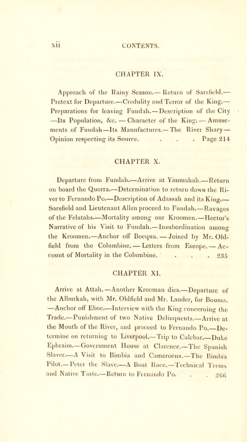 CHAPTER IX. Approach of the Rainy Season.— Return of Sarslield.— Pretext for Departure.—Credulity and Terror of the King.— Preparations for leaving Fundah.—Description of the City —Its Population, &c.—Character of the King. — Amuse- ments of Fundah—Its Manufactures.— The River Shary — Opinion respecting its Source. . . . Page 214 CHAPTER X. Departure from Fundah.—Arrive at Yimmahah.—Return on board the Quorra.—Determination to return down the Ri- ver to Fernando Po.—Description of Adassah and its King Sarsfield and Lieutenant Allen proceed to Fundah.—Ravages of the Felatahs—Mortality among our Kroomen.—Hector’s Narrative of his Visit to Fundah.—Insubordination among the Kroomen.—Anchor off Bocqua. — Joined by Mr. Old- field from the Columbine. — Letters from Europe. — Ac- count of Mortality in the Columbine. ... 235 CHAPTER XI. Arrive at Attah.—Another Krooman dies.—Departure of the Alburkah, with Mr. Oldfield and Mr. Lander, for Boussa. —Anchor oft’ Eboe.—Interview with the King concerning the Trade.—Punishment of two Native Delinquents.—Arrive at the Mouth of the River, and proceed to Fernando Po. De- termine on returning to Liverpool.—Trip to Calebar Duke Ephraim.—Government House at Clarence.—The Spanish Slaver.—A Visit to Bimbia and Cameroons.—The Bimbia Pilot.—Peter the Slave.—A Boat Race.—Technical Perms and Native Taste.—Return to Fernando Po. . . 2GG