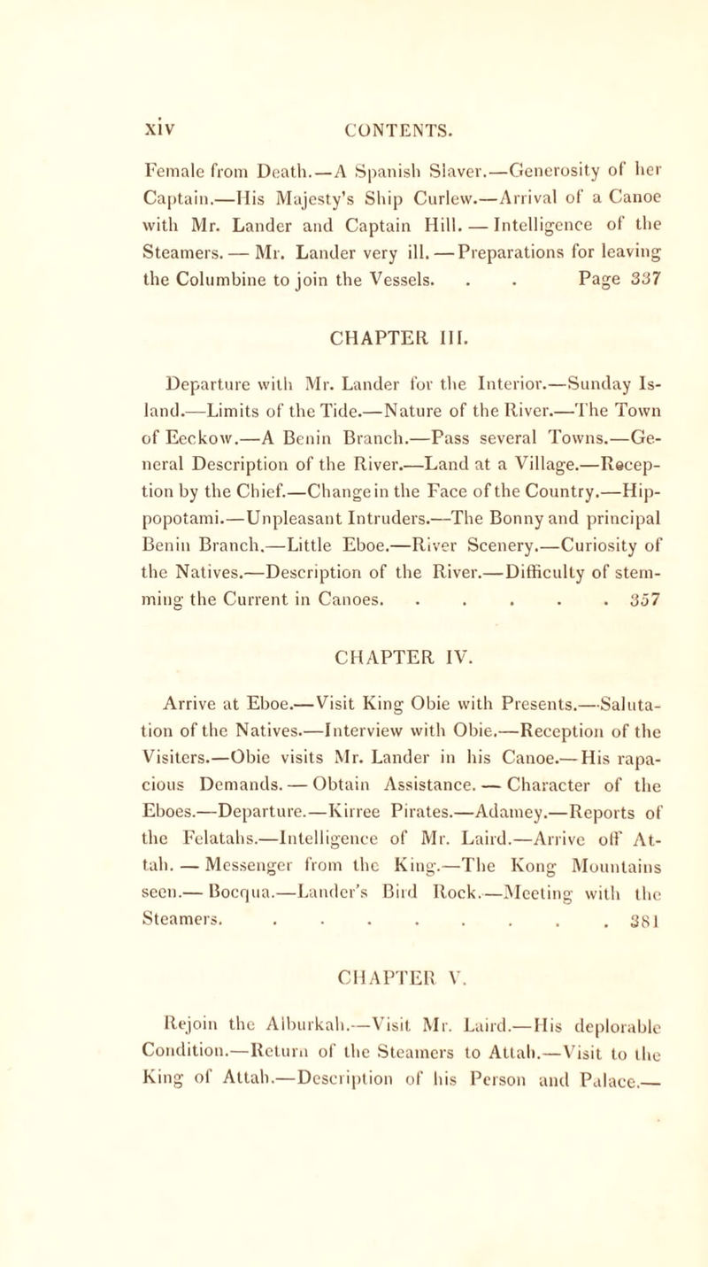 Female from Death.—A Spanish Slaver.—Generosity of her Captain.—His Majesty’s Ship Curlew.—Arrival of a Canoe with Mr. Lander and Captain Hill. — Intelligence of the Steamers. — Mr. Lander very ill.—Preparations for leaving the Columbine to join the Vessels. . . Page 337 CHAPTER III. Departure with Mr. Lander for the Interior.—Sunday Is- land.—Limits of the Tide.—Nature of the River.—The Town of Eeckow.—A Benin Branch.—Pass several Towns.—Ge- neral Description of the River.—Land at a Village.—Recep- tion by the Chief.—Change in the Face of the Country.—Hip- popotami.—Unpleasant Intruders.—The Bonny and principal Benin Branch.—Little Eboe.—River Scenery.—Curiosity of the Natives.—Description of the River.—Difficulty of stem- ming the Current in Canoes. ..... 357 CHAPTER IV. Arrive at Eboe.—Visit King Obie with Presents.—Saluta- tion of the Natives.—Interview with Obie.—Reception of the Visiters.—Obie visits Mr. Lander in his Canoe.— His rapa- cious Demands. — Obtain Assistance. — Character of the Eboes.—Departure.—Kirree Pirates.—Adamey.—Reports of the Felatahs.—Intelligence of Mr. Laird.—Arrive off At- tain— Messenger from the King.—The Kong Mountains seen.— Bocqua.—Lander’s Bird Rock.—Meeting with the Steamers. ........ 381 CHAPTER V. Rejoin the Alburkah.—Visit Mr. Laird.— His deplorable Condition.—Return of the Steamers to Attain—Visit to the King of Attain—Description of his Person and Palace.—