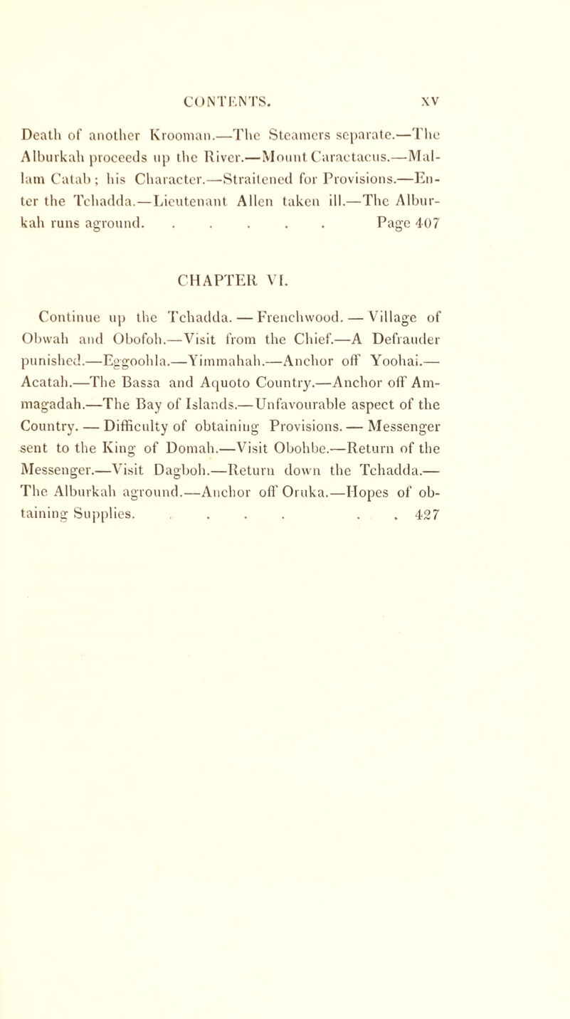 Death of another Krooman.—The Steamers separate.—The Alburkah proceeds up the River.—Mount Caractacus.—Mal- lam Catab ; his Character.—Straitened for Provisions.—En- ter the Tchadda.—Lieutenant Allen taken ill.—The Albur- kah runs aground. ..... Page 407 CHAPTER VI. Continue up the Tchadda. — Frenclnvood. — Village of Obwah and Obofoh.—Visit from the Chief.—A Defrauder punished.—Eggoolda.—Yimmahah.—Anchor oft' Yoohai.—■ Acatah.—The Bassa and Aquoto Country.—Anchor off Am- magadah.—The Bay of Islands.—Unfavourable aspect of the Country. — Difficulty of obtaining Provisions.— Messenger sent to the King of Domah.—Visit Obohbe.—Return of the Messenger.—Visit Dagboh.—Return down the Tchadda.— The Alburkah aground.—Anchor off Oruka.—Hopes of ob- taining Supplies. ... . 427