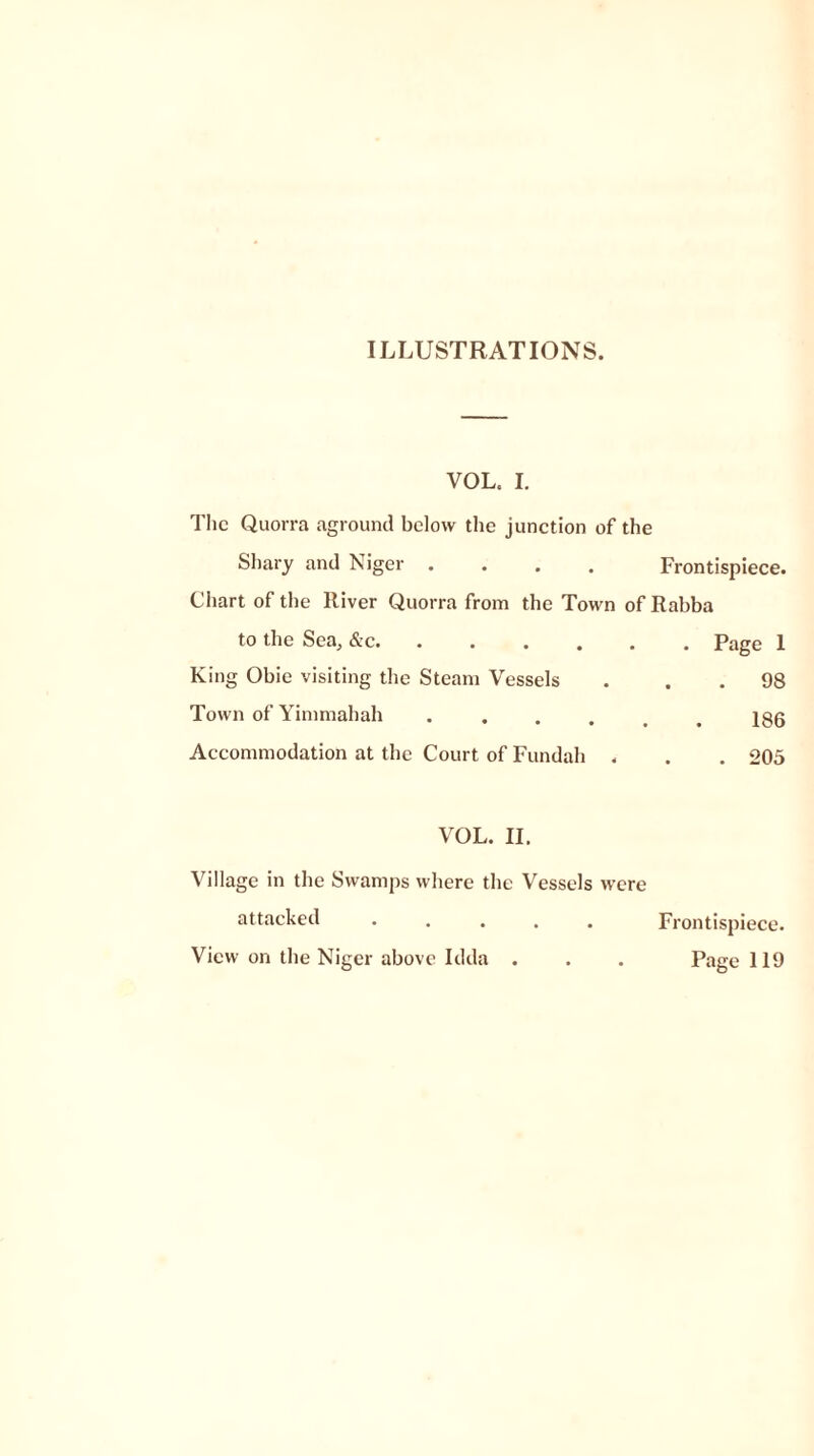 ILLUSTRATIONS. VOL. I. The Quorra aground below the junction of the Shary and Niger .... Frontispiece. Chart of the River Quorra from the Town of Rabba to the Sea, &c Page 1 King Obie visiting the Steam Vessels . . . 98 Town of Yimmahah Igg Accommodation at the Court of Fundah . . . 205 VOL. II. Village in the Swamps where the Vessels were attacked ..... Frontispiece. View on the Niger above Idda . . . Page 119