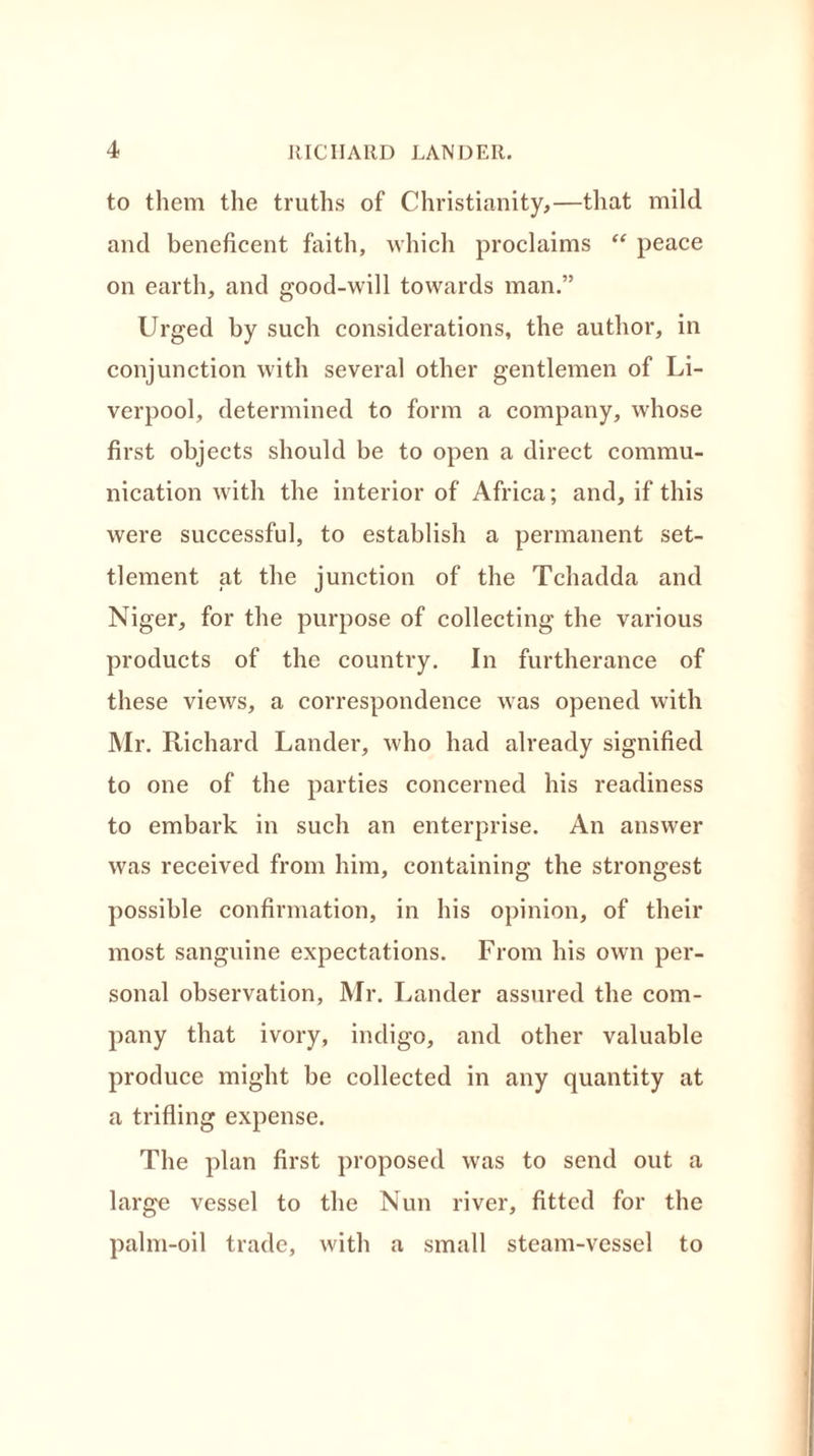 to them the truths of Christianity,—that mild and beneficent faith, which proclaims “ peace on earth, and good-will towards man.” Urged by such considerations, the author, in conjunction with several other gentlemen of Li- verpool, determined to form a company, whose first objects should be to open a direct commu- nication with the interior of Africa; and, if this were successful, to establish a permanent set- tlement at the junction of the Tchadda and Niger, for the purpose of collecting the various products of the country. In furtherance of these views, a correspondence was opened with Mr. Richard Lander, who had already signified to one of the parties concerned his readiness to embark in such an enterprise. An answer was received from him, containing the strongest possible confirmation, in his opinion, of their most sanguine expectations. From his own per- sonal observation, Mr. Lander assured the com- pany that ivory, indigo, and other valuable produce might be collected in any quantity at a trifling expense. The plan first proposed was to send out a large vessel to the Nun river, fitted for the palm-oil trade, with a small steam-vessel to