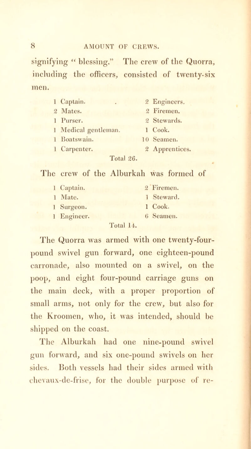 signifying “ blessing.” The crew of the Quorra, including the officers, consisted of twenty-six men. 1 Captain. 2 Mates. 1 Purser. 1 Medical gentleman. 1 Boatswain. 1 Carpenter. Total 26. 2 Engineers. 2 Firemen. 2 Stewards. 1 Cook. 10 Seamen. 2 Apprentices. The crew of the Alburkah was formed of 1 Captain. 2 Firemen. 1 Mate. 1 Steward. 1 Surgeon. 1 Cook. 1 Engineer. 6 Seamen. Total 14. The Quorra was armed with one twenty-four- pound swivel gun forward, one eighteen-pound carronade, also mounted on a swivel, on the poop, and eight four-pound carriage guns on the main deck, with a proper proportion of small arms, not only for the crew, but also for the Kroomen, who, it was intended, should he shipped on the coast. The Alburkah had one nine-pound swivel gun forward, and six one-pound swivels on her sides. Both vessels had their sides armed with chevaux-de-frise, for the double purpose of re-