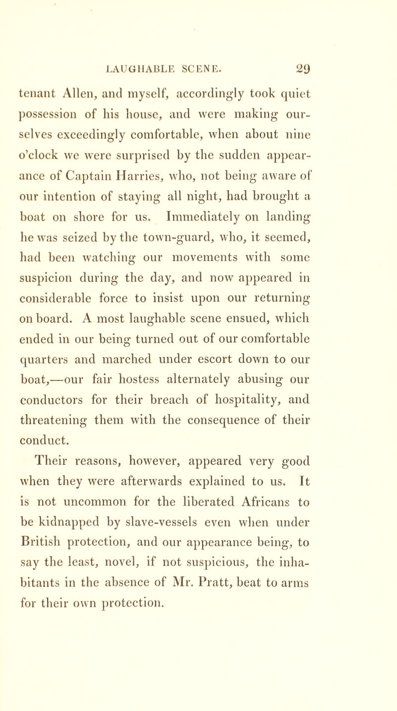 tenant Allen, and myself, accordingly took quiet possession of his house, and were making our- selves exceedingly comfortable, when about nine o’clock we were surprised by the sudden appear- ance of Captain Harries, who, not being aware of our intention of staying all night, had brought a boat on shore for us. Immediately on landing he was seized by the town-guard, who, it seemed, had been watching our movements with some suspicion during the day, and now appeared in considerable force to insist upon our returning on board. A most laughable scene ensued, which ended in our being turned out of our comfortable quarters and marched under escort down to our boat,—our fair hostess alternately abusing our conductors for their breach of hospitality, and threatening them with the consequence of their conduct. Their reasons, however, appeared very good when they were afterwards explained to us. It is not uncommon for the liberated Africans to be kidnapped by slave-vessels even when under British protection, and our appearance being, to say the least, novel, if not suspicious, the inha- bitants in the absence of Mr. Pratt, beat to arms for their own protection.