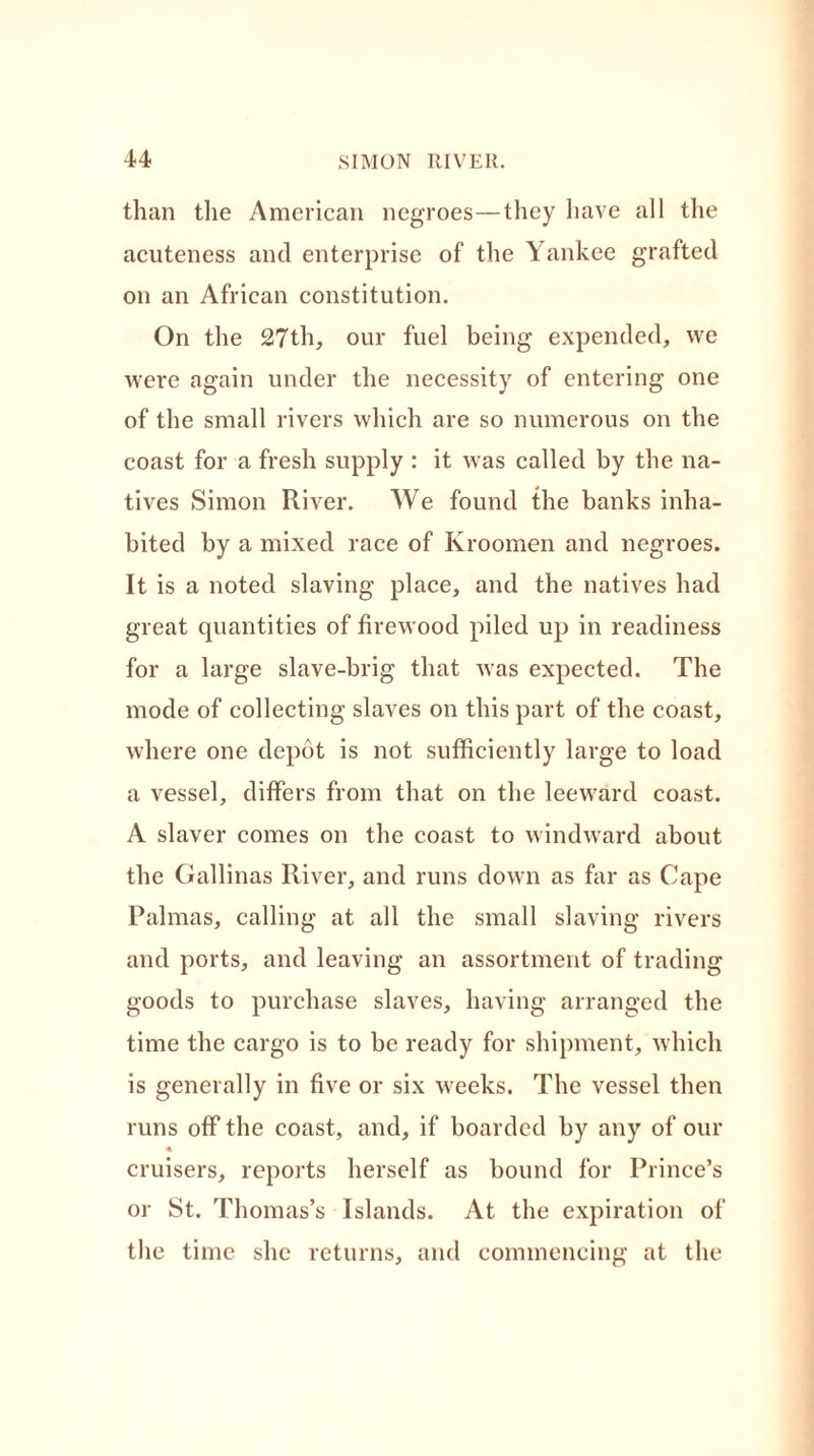 than the American negroes—they have all the acuteness and enterprise of the Yankee grafted on an African constitution. On the 27th, our fuel being expended, we were again under the necessity of entering one of the small rivers which are so numerous on the coast for a fresh supply : it was called by the na- tives Simon River. We found the banks inha- bited by a mixed race of Kroomen and negroes. It is a noted slaving place, and the natives had great quantities of firewood piled up in readiness for a large slave-brig that was expected. The mode of collecting slaves on this part of the coast, where one depot is not sufficiently large to load a vessel, differs from that on the leeward coast. A slaver comes on the coast to windward about the Gallinas River, and runs down as far as Cape Palmas, calling at all the small slaving rivers and ports, and leaving an assortment of trading goods to purchase slaves, having arranged the time the cargo is to be ready for shipment, which is generally in five or six weeks. The vessel then runs off the coast, and, if boarded by any of our « cruisers, reports herself as bound for Prince’s or St. Thomas’s Islands. At the expiration of the time she returns, and commencing at the