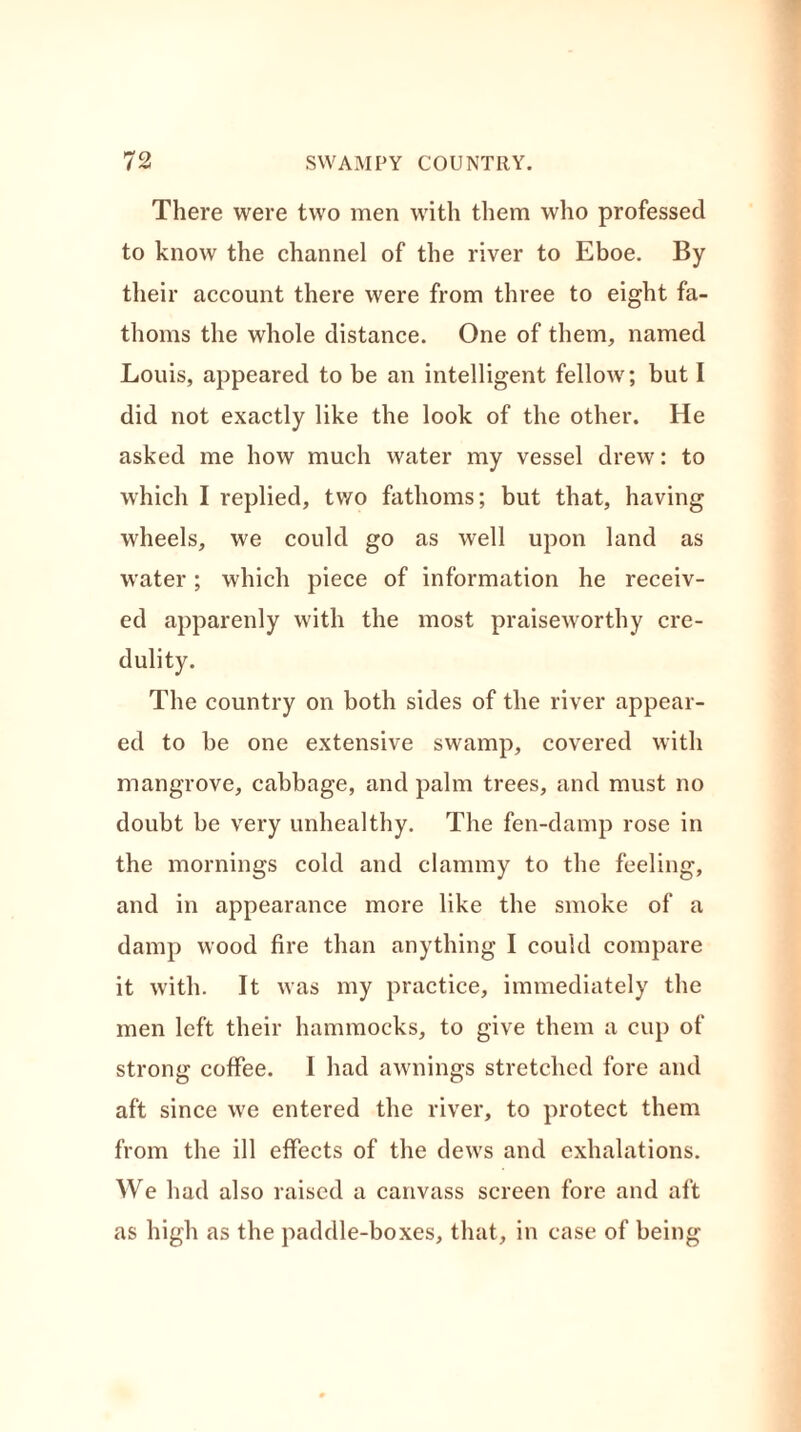 There were two men with them who professed to know the channel of the river to Eboe. By their account there were from three to eight fa- thoms the whole distance. One of them, named Louis, appeared to be an intelligent fellow; but I did not exactly like the look of the other. He asked me how much water my vessel drew: to which I replied, two fathoms; but that, having wheels, we could go as well upon land as water; which piece of information he receiv- ed apparenly with the most praiseworthy cre- dulity. The country on both sides of the river appear- ed to be one extensive swamp, covered with mangrove, cabbage, and palm trees, and must no doubt be very unhealthy. The fen-damp rose in the mornings cold and clammy to the feeling, and in appearance more like the smoke of a damp wood fire than anything I could compare it with. It was my practice, immediately the men left their hammocks, to give them a cup of strong coffee. I had awnings stretched fore and aft since we entered the river, to protect them from the ill effects of the dews and exhalations. We had also raised a canvass screen fore and aft as high as the paddle-boxes, that, in case of being