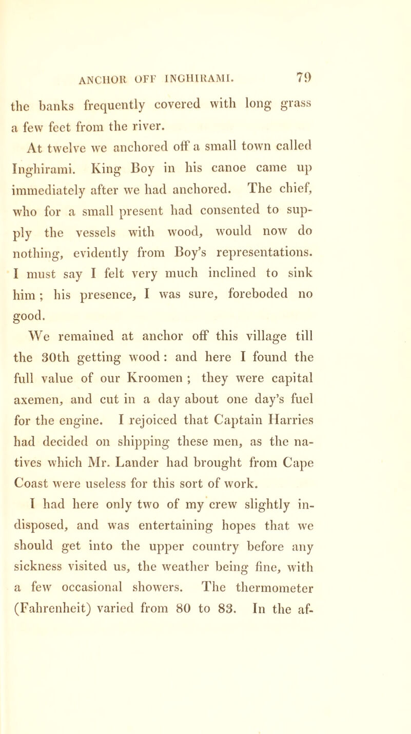 the banks frequently covered with long grass a few feet from the river. At twelve we anchored off a small town called Inghirami. King Boy in his canoe came up immediately after we had anchored. The chief, who for a small present had consented to sup- ply the vessels with wood, would now do nothing, evidently from Boy’s representations. I must say I felt very much inclined to sink him; his presence, I was sure, foreboded no good. We remained at anchor off this village till the 30th getting wood : and here I found the full value of our Kroomen ; they were capital axemen, and cut in a day about one day’s fuel for the engine. I rejoiced that Captain Harries had decided on shipping these men, as the na- tives which Mr. Lander had brought from Cape Coast were useless for this sort of work. I had here only two of my crew slightly in- disposed, and was entertaining hopes that we should get into the upper country before any sickness visited us, the weather being fine, with a few occasional showers. The thermometer (Fahrenheit) varied from 80 to 83. In the af-