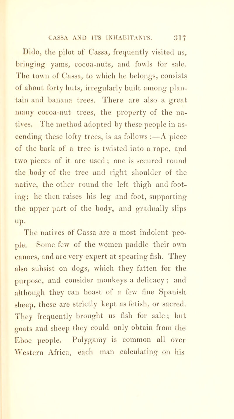 Dido, the pilot of Cassa, frequently visited us, bringing yams, cocoa-nuts, and fowls for sale. The town of Cassa, to which he belongs, consists of about forty huts, irregularly built among plan- tain and banana trees. There are also a great many cocoa-nut trees, the property of the na- tives. 'i'he method adopted by these people in as- cending these lofty trees, is as follows :—A piece of the bark of a tree is twisted into a rope, and two pieces of it are used ; one is secured round the body of the tree and right shoulder of the native, the other round the left thigh and foot- ing; he then raises his leg and foot, supporting the upper part of the body, and gradually slips up. The natives of Cassa are a most indolent peo- ple. Some few of the women paddle their own canoes, and are very expert at spearing fish. They also subsist on dogs, which they fatten for the purpose, and consider monkeys a delicacy ; and although they can boast of a few fine Spanish sheep, these are strictly kept as fetish, or sacred. They frequently brought us fish for sale ; but goats and sheep they could only obtain from the Eboe people. Polygamy is common all over Western Africa, each man calculating on his