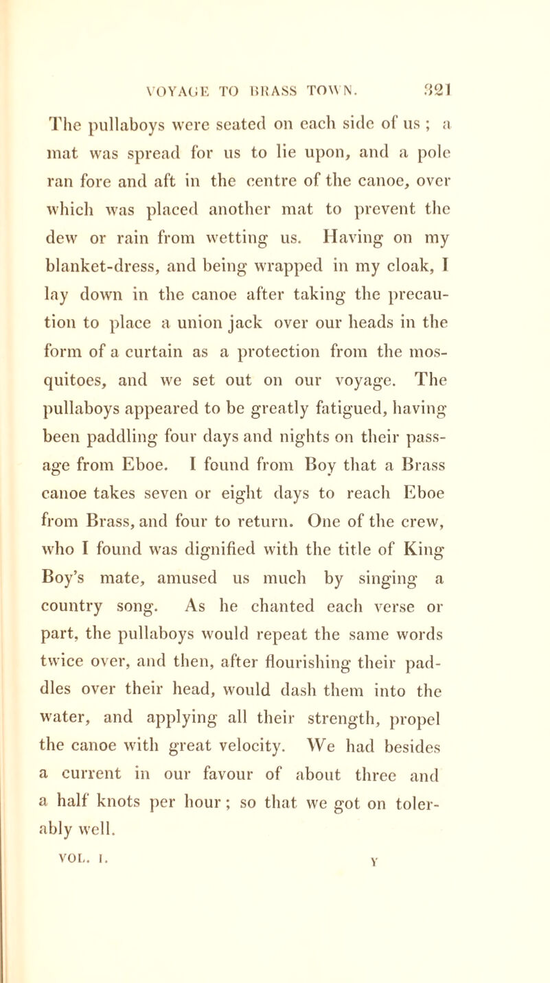 The pullaboys were seated on each side ol us ; a mat was spread for us to lie upon, and a pole ran fore and aft in the centre of the canoe, over which was placed another mat to prevent the dew or rain from wetting us. Having on my blanket-dress, and being wrapped in my cloak, 1 lay down in the canoe after taking the precau- tion to place a union jack over our heads in the form of a curtain as a protection from the mos- quitoes, and we set out on our voyage. The pullaboys appeared to be greatly fatigued, having been paddling four days and nights on their pass- age from Eboe. I found from Boy that a Brass canoe takes seven or eight days to reach Eboe from Brass, and four to return. One of the crew, who I found was dignified with the title of King- Boy’s mate, amused us much by singing a country song. As he chanted each verse or part, the pullaboys would repeat the same words twice over, and then, after flourishing their pad- dles over their head, would dash them into the water, and applying all their strength, propel the canoe with great velocity. We had besides a current in our favour of about three and a half knots per hour; so that we got on toler- ably well. VOL. I. v