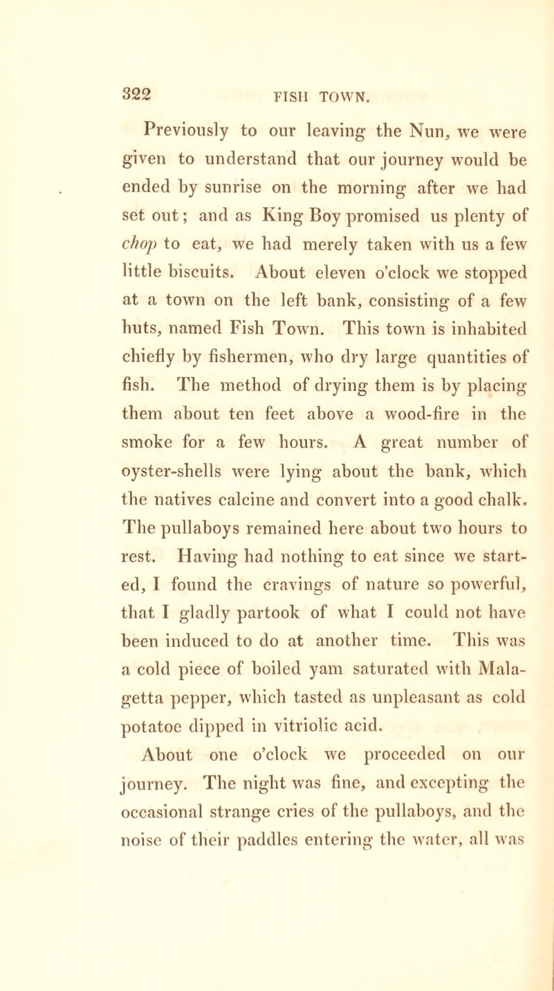 FISII TOWN. Previously to our leaving the Nun, we were given to understand that our journey would be ended by sunrise on the morning after we had set out; and as King Boy promised us plenty of chop to eat, we had merely taken with us a few little biscuits. About eleven o’clock we stopped at a town on the left bank, consisting of a few huts, named Fish Town. This town is inhabited chiefly by fishermen, who dry large quantities of fish. The method of drying them is by placing them about ten feet above a wood-fire in the smoke for a few hours. A great number of oyster-shells wrere lying about the bank, which the natives calcine and convert into a good chalk. The pullaboys remained here about two hours to rest. Having had nothing to eat since we start- ed, I found the cravings of nature so powerful, that I gladly partook of what I could not have been induced to do at another time. This was a cold piece of boiled yam saturated with Mala- getta pepper, which tasted as unpleasant as cold potatoe dipped in vitriolic acid. About one o’clock we proceeded on our journey. The night was fine, and excepting the occasional strange cries of the pullaboys, and the noise of their paddles entering the water, all was