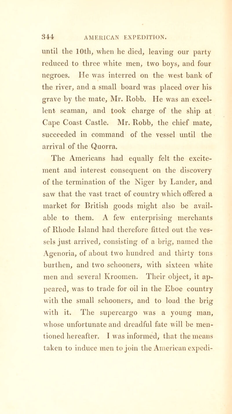 until the 10th, when he died, leaving our party reduced to three white men, two boys, and four negroes. He was interred on the west bank of the river, and a small board was placed over his grave by the mate, Mr. Robb. He was an excel- lent seaman, and took charge of the ship at Cape Coast Castle. Mr. Robb, the chief mate, succeeded in command of the vessel until the arrival of the Quorra. The Americans had equally felt the excite- ment and interest consequent on the discovery of the termination of the Niger by Lander, and saw that the vast tract of country which offered a market for British goods might also be avail- able to them. A few enterprising merchants of Rhode Island had therefore fitted out the ves- sels just arrived, consisting of a brig, named the Agenoria, of about two hundred and thirty tons burthen, and two schooners, with sixteen white men and several Ivroomen. Their object, it ap- peared, was to trade for oil in the Eboe country with the small schooners, and to load the brig with it. The supercargo was a young man, whose unfortunate and dreadful fate will be men- tioned hereafter. I was informed, that the means taken to induce men to join the American expcdi-