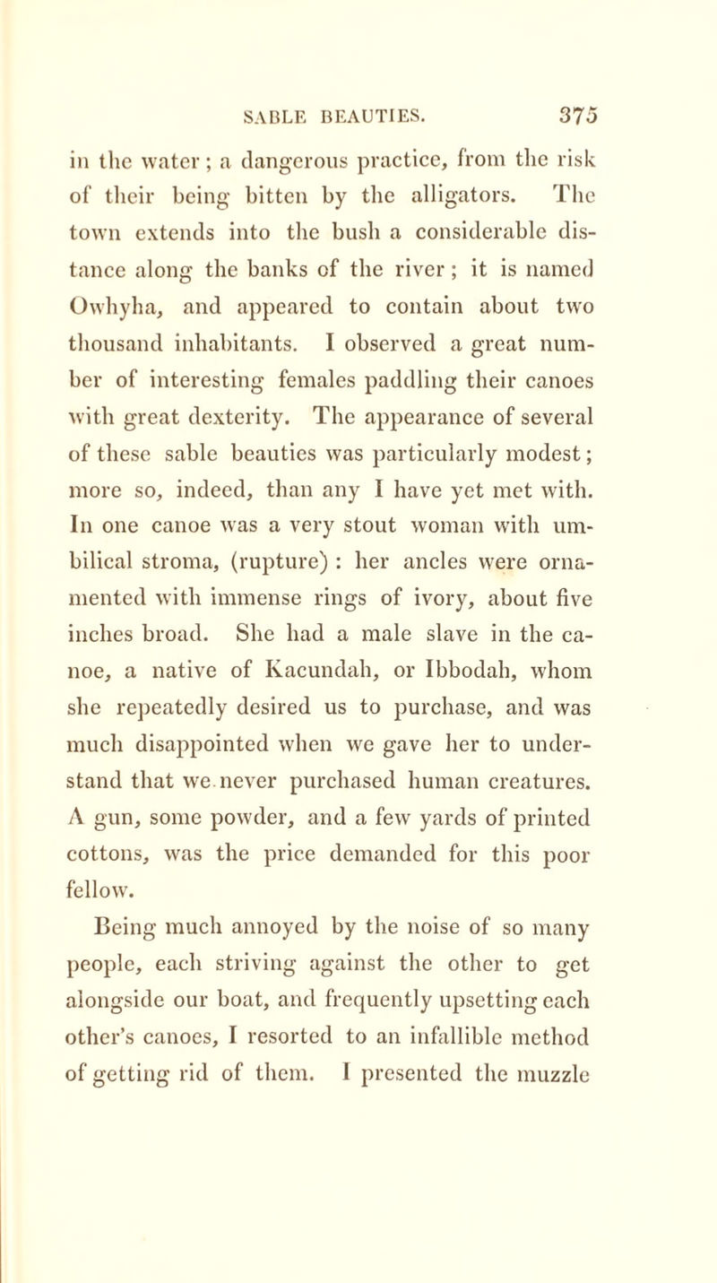 in the water; a dangerous practice, from the risk of their being bitten by the alligators. The town extends into the bush a considerable dis- tance along the banks of the river; it is named Owhyha, and appeared to contain about two thousand inhabitants. I observed a great num- ber of interesting females paddling their canoes with great dexterity. The appearance of several of these sable beauties was particularly modest; more so, indeed, than any I have yet met with. In one canoe was a very stout woman with um- bilical stroma, (rupture) : her ancles were orna- mented with immense rings of ivory, about five inches broad. She had a male slave in the ca- noe, a native of Kacundah, or Ibbodah, whom she repeatedly desired us to purchase, and was much disappointed when we gave her to under- stand that we never purchased human creatures. A gun, some powder, and a few yards of printed cottons, was the price demanded for this poor fellow. Being much annoyed by the noise of so many people, each striving against the other to get alongside our boat, and frequently upsetting each other’s canoes, I resorted to an infallible method of getting rid of them. I presented the muzzle