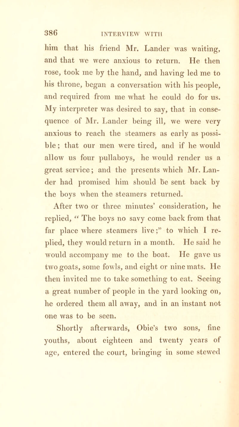 him that his friend Mr. Lander was waiting, and that we were anxious to return. He then rose, took me by the hand, and having led me to his throne, began a conversation with his people, and required from me what he could do for us. My interpreter was desired to say, that in conse- quence of Mr. Lander being ill, we were very anxious to reach the steamers as early as possi- ble ; that our men were tired, and if he would allow us four pullaboys, he would render us a great service; and the presents which Mr. Lan- der had promised him should be sent back by the boys when the steamers returned. After two or three minutes’ consideration, he replied, “ The boys no savy come back from that far place where steamers liveto which I re- plied, they would return in a month. He said he would accompany me to the boat. He gave us two goats, some fowls, and eight or nine mats. He then invited me to take something to eat. Seeing a great number of people in the yard looking on, he ordered them all away, and in an instant not one was to be seen. Shortly afterwards, Obie’s two sons, fine youths, about eighteen and twenty years of age, entered the court, bringing in some stewed