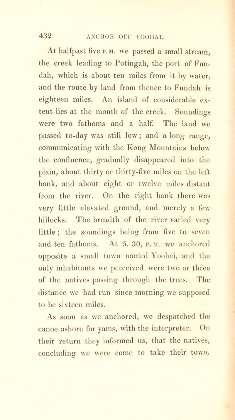 At halfpast five p.m. we passed a small stream, the creek leading to Potingah, the port of Fun- dah, which is about ten miles from it by water, and the route by land from thence to Fundah is eighteen miles. An island of considerable ex- tent lies at the mouth of the creek. Soundings were two fathoms and a half. The land we passed to-day was still low; and a long range, communicating with the Kong Mountains below the confluence, gradually disappeared into the plain, about thirty or thirty-five miles on the left bank, and about eight or twelve miles distant from the river. On the right bank there was very little elevated ground, and merely a few hillocks. The breadth of the river varied very little ; the soundings being from five to seven and ten fathoms. At 5. 30, p. m. we anchored opposite a small town named Yoohai, and the only inhabitants we perceived were two or three of the natives passing through the trees. The distance we had run since morning we supposed to be sixteen miles. As soon as we anchored, we despatched the canoe ashore for yams, with the interpreter. On their return they informed us, that the natives, concluding we were come to take their town.