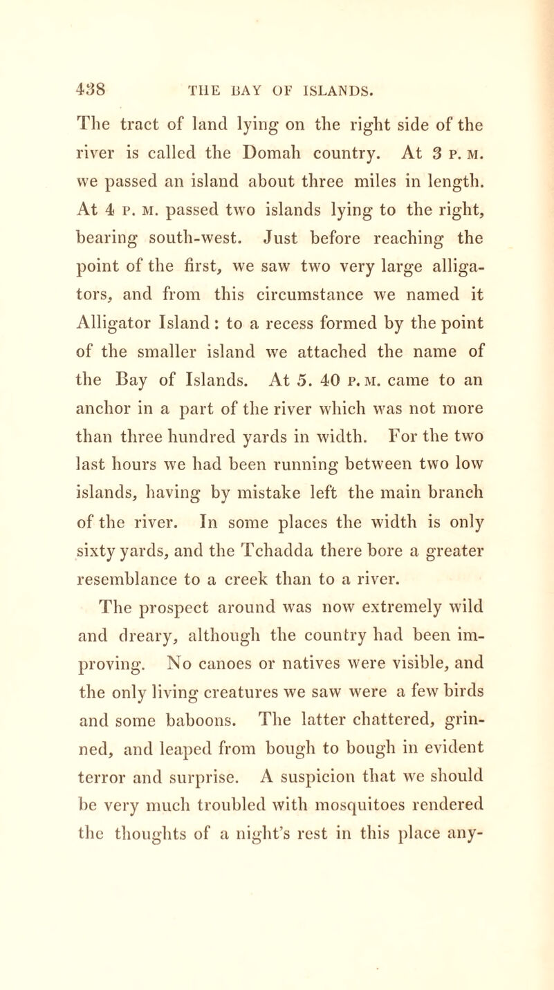 The tract of land lying on the right side of the river is called the Domah country. At 3 p. m. we passed an island about three miles in length. At 4 p. m. passed two islands lying to the right, bearing south-west. Just before reaching the point of the first, we saw two very large alliga- tors, and from this circumstance we named it Alligator Island : to a recess formed by the point of the smaller island we attached the name of the Bay of Islands. At 5. 40 p. m. came to an anchor in a part of the river which was not more than three hundred yards in width. For the two last hours we had been running between two low islands, having by mistake left the main branch of the river. In some places the width is only sixty yards, and the Tchadda there bore a greater resemblance to a creek than to a river. The prospect around was now extremely wild and dreary, although the country had been im- proving. No canoes or natives were visible, and the only living creatures we saw were a few birds and some baboons. The latter chattered, grin- ned, and leaped from bough to bough in evident terror and surprise. A suspicion that we should be very much troubled with mosquitoes rendered the thoughts of a night’s rest in this place any-