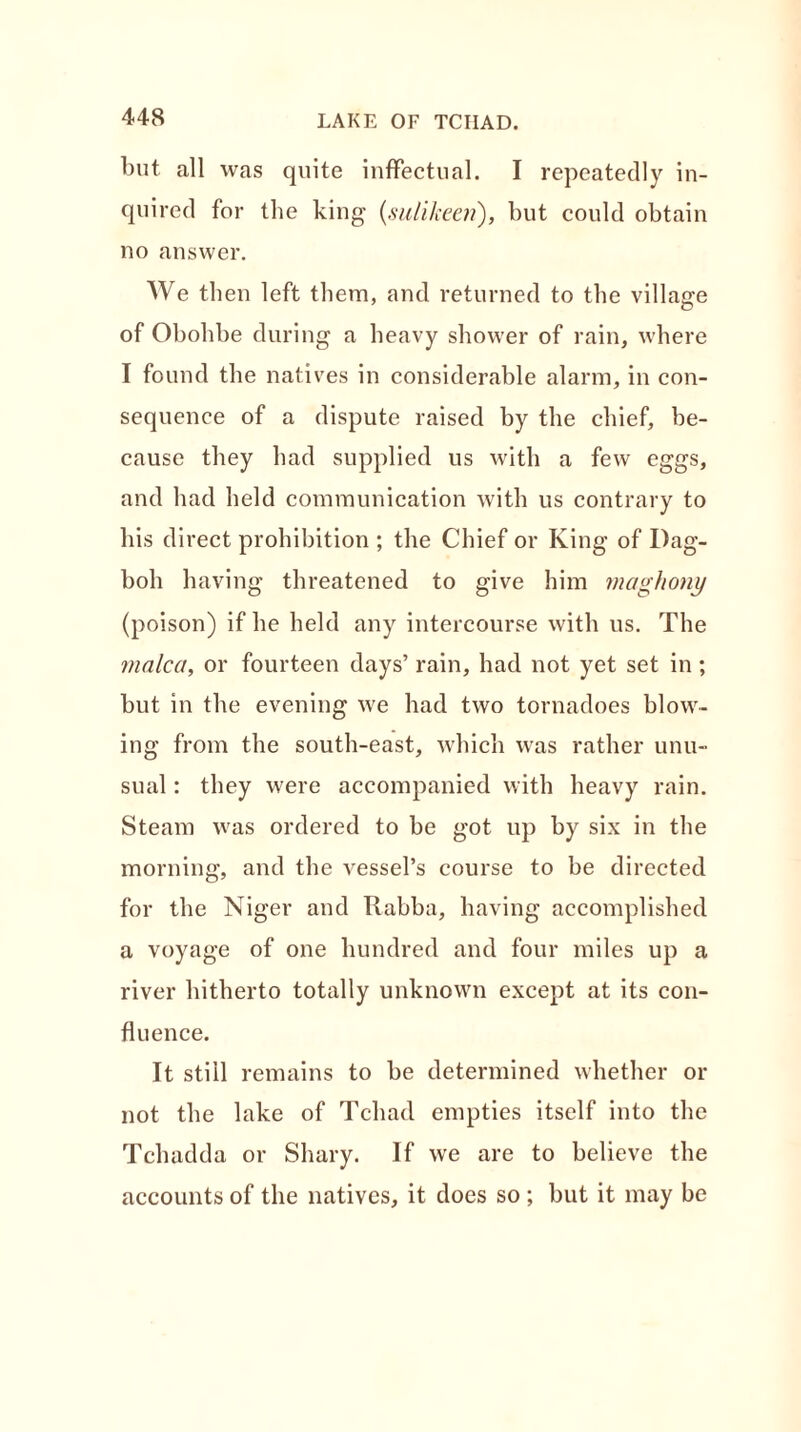 LAKE OF TCHAD. but all was quite inffectual. I repeatedly in- quired for the king (sulikeen), but could obtain no answer. We then left them, and returned to the village of Obohbe during a heavy shower of rain, where I found the natives in considerable alarm, in con- sequence of a dispute raised by the chief, be- cause they had supplied us with a few eggs, and had held communication with us contrary to his direct prohibition ; the Chief or King of Dag- boh having threatened to give him maghony (poison) if he held any intercourse with us. The malca, or fourteen days’ rain, had not yet set in ; but in the evening we had two tornadoes blow- ing from the south-east, which was rather unu- sual : they were accompanied with heavy rain. Steam was ordered to be got up by six in the morning, and the vessel’s course to be directed for the Niger and Rabba, having accomplished a voyage of one hundred and four miles up a river hitherto totally unknown except at its con- fluence. It still remains to be determined whether or not the lake of Tchad empties itself into the Tcluidda or Shary. If we are to believe the accounts of the natives, it does so ; but it may be