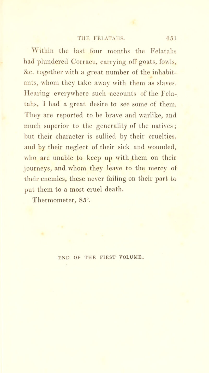 ^ ithin the last four months the Felatahs had plundered Corracu, carrying oft' goats, fowls, Cvc. together with a great number of the inhabit- ¥ ants, whom they take away with them as slaves. Hearing everywhere such accounts of the Fela- tahs, I had a great desire to see some of them. They are reported to be brave and warlike, and much superior to the generality of the natives; but their character is sullied by their cruelties, and by their neglect of their sick and wounded, who are unable to keep up with them on their journeys, and whom they leave to the mercy of their enemies, these never failing on their part to put them to a most cruel death. Thermometer, 85°. END OF THE FIRST VOLUME.