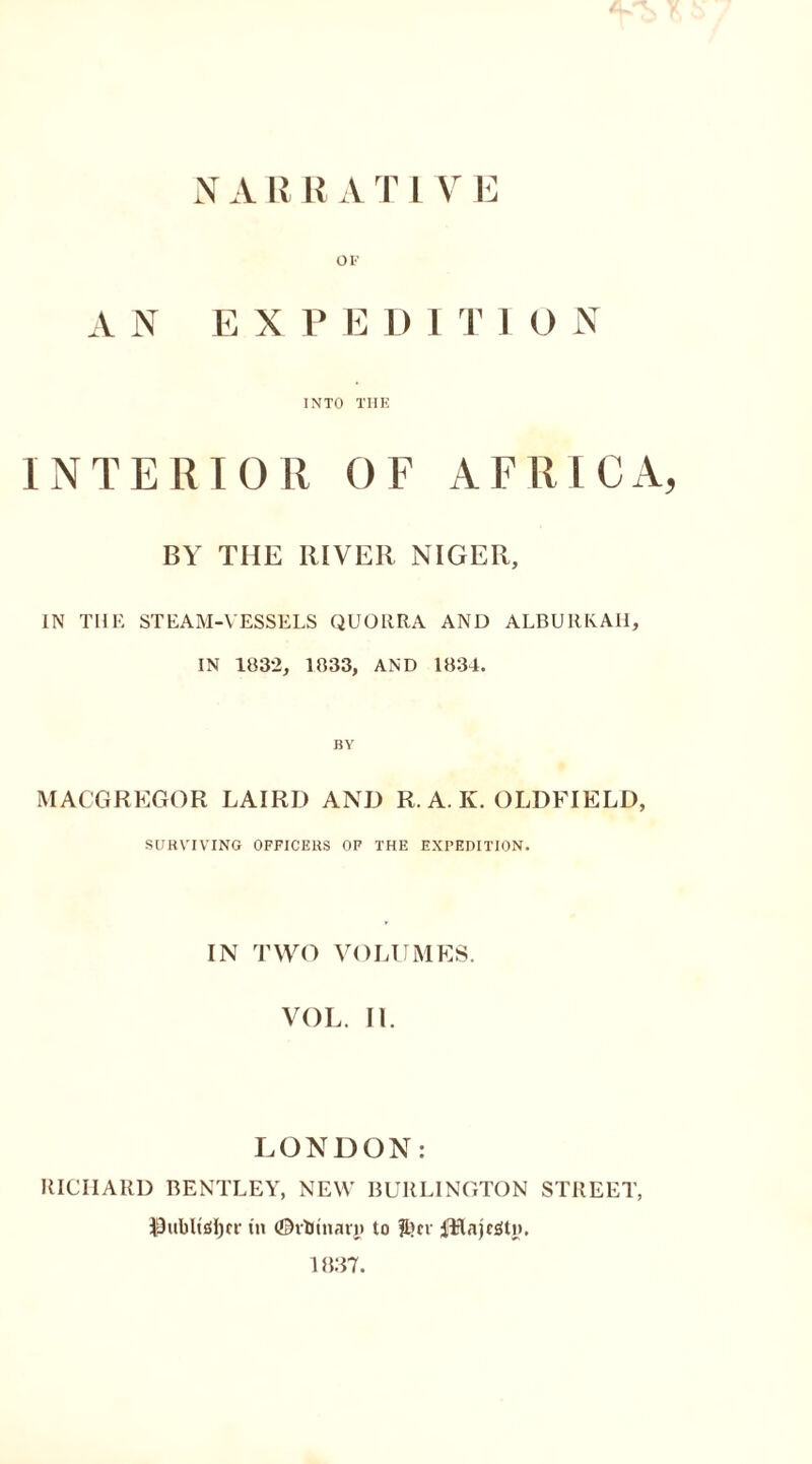 N A R R A T L V E OF AN EX P E D I T 1 O N INTO THE INTERIOR OF AFRICA, BY THE RIVER NIGER, IN THE STEAM-VESSELS QUORRA AND ALBURKAH, IN 1832, 1833, AND 1834. BY MACGREGOR LAIRD AND R. A. K. OLDFIELD, SURVIVING OFFICERS OF THE EXPEDITION. IN TWO VOLUMES. VOL. II. LONDON: RICHARD BENTLEY, NEW BURLINGTON STREET, $hibltof)(r in (©vtftnary to JL)cv fHajcgtn. 1837.