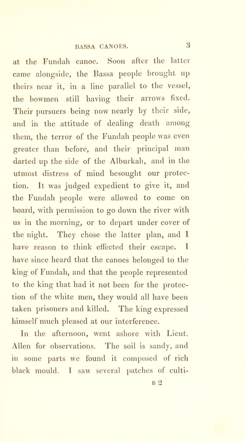 at the Fundah canoe. Soon after the latter came alongside, the Bassa people brought up theirs near it, in a line parallel to the vessel, the bowmen still having their arrows fixed. Their pursuers being now nearly by their side, and in the attitude of dealing death among them, the terror of the Fundah people was even greater than before, and their principal man darted up the side of the Alburkah, and in the utmost distress of mind besought our protec- tion. It was judged expedient to give it, and the Fundah people were allowed to come on board, with permission to go down the river with us in the morning, or to depart under cover of the night. They chose the latter plan, and I have reason to think effected their escape. 1 have since heard that the canoes belonged to the king of Fundah, and that the people represented to the king that had it not been for the protec- tion of the white men, they would all have been taken prisoners and killed. The king expressed himself much pleased at our interference. In the afternoon, went ashore with Lieut. Allen for observations. The soil is sandy, and in some parts we found it composed of rich black mould. 1 saw several patches of eulti-