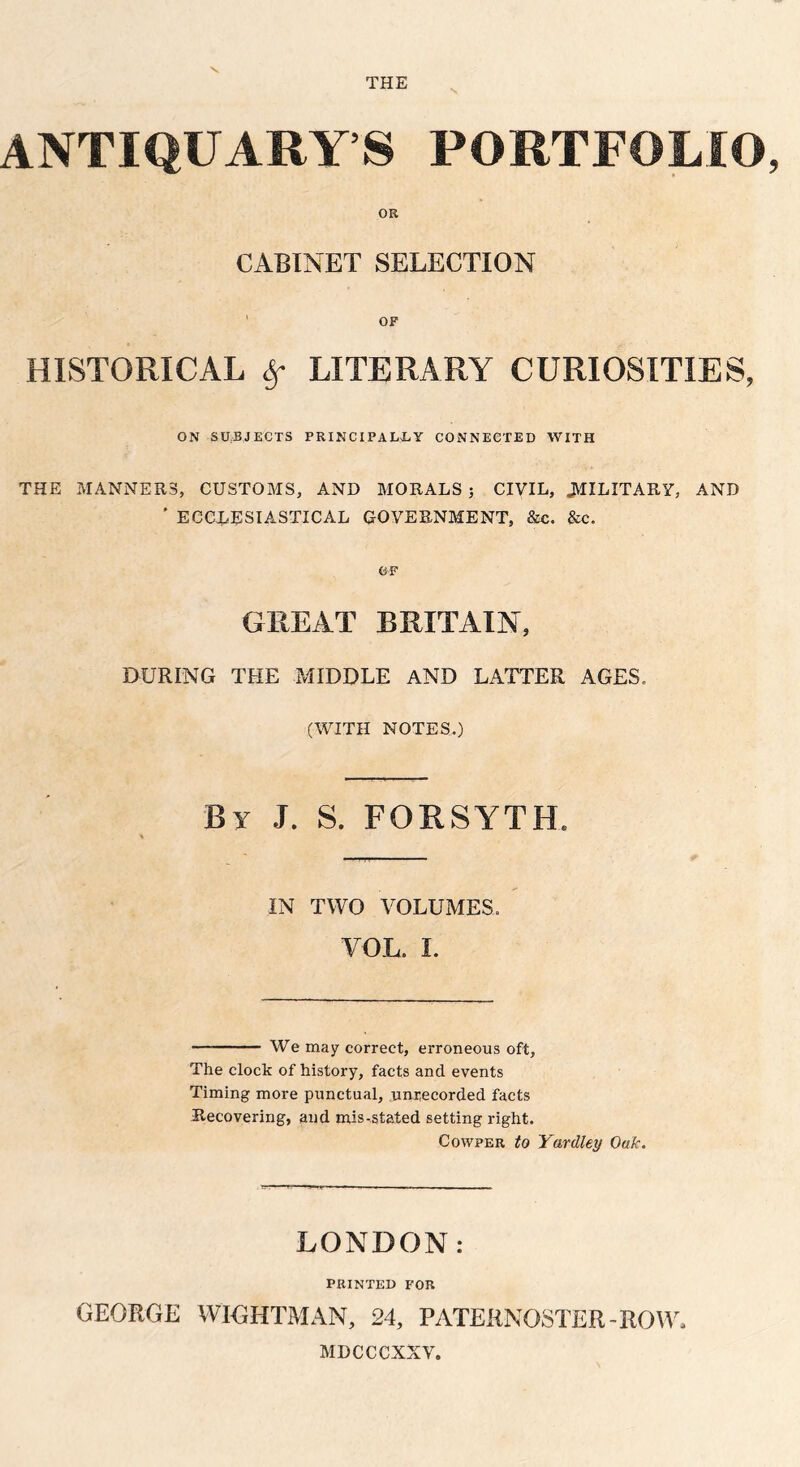 \ THE V ANTIQUARY’S PORTFOLIO, OR CABINET SELECTION OF HISTORICAL if LITERARY CURIOSITIES, ON SUBJECTS PRINCIPALLY CONNECTED WITH THE MANNERS, CUSTOMS, AND MORALS ; CIVIL, .MILITARY, AND ' ECCLESIASTICAL GOVERNMENT, &e. &c. GREAT BRITAIN, DURING THE MIDDLE AND LATTER AGES, (WITH NOTES.) By J. S. FORSYTH. % IN TWO VOLUMES. YOL. I. — We may correct, erroneous oft. The clock of history, facts and events Timing more punctual, unrecorded facts Recovering, and mis-stated setting right. Cowper to Yardley Oak. LONDON: PRINTED FOR GEORGE WIGHTMAN, 24, PATERNOSTER-ROW, MDCCCXXV.