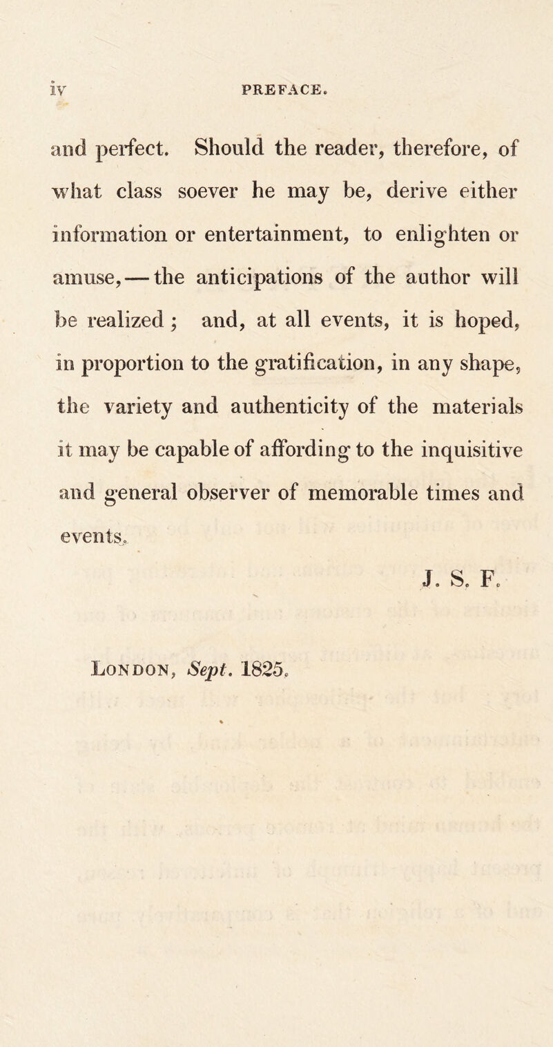 and perfect. Should the reader, therefore, of what class soever he may be, derive either information or entertainment, to enlighten or amuse,-—the anticipations of the author will be realized ; and, at all events, it is hoped, in proportion to the gratification, in any shape, the variety and authenticity of the materials it may be capable of affording to the inquisitive and general observer of memorable times and events,, J. S. F. London, Sept. 1825