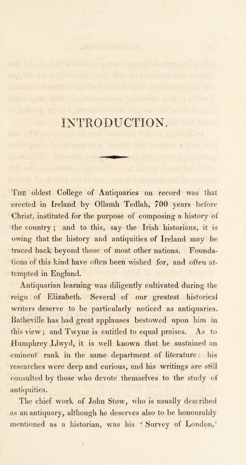 INTRODUCTION. The oldest College of Antiquaries on record was that erected in Ireland by Ollamh Tedlah, 700 years before Christ, instituted for the purpose of composing a history of the country ; and to this, say the Irish historians, it is owing that the history and antiquities of Ireland may be traced back beyond those of most other nations. Founda- tions of this kind have often been wished for, and often at- tempted in England. Antiquarian learning was diligently cultivated during the reign of Elizabeth. Several of our greatest historical writers deserve to be particularly noticed as antiquaries. Batheville has had great applauses bestowed upon him in this view; and Twyne is entitled to equal praises. As to Humphrey Llwyd, it is well known that he sustained an eminent rank in the same department of literature: his researches were deep and curious, and his writings are still consulted by those who devote themselves to the study of antiquities. The chief work of John Stow, who is usually described as an antiquary, although he deserves also to be honourably mentioned as a historian, was his c Survey of London/