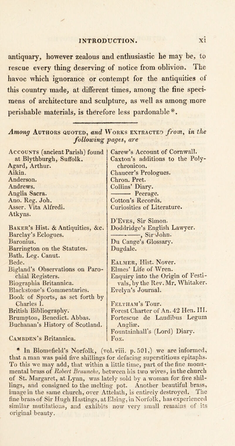 antiquary, however zealous and enthusiastic he may be, to rescue every thing deserving of notice from oblivion. The havoc which ignorance or contempt for the antiquities of this country made., at different times, among the fine speci- mens of architecture and sculpture, as well as among more perishable materials, is therefore less pardonable*. Among Authors quoted, and Works extracted from, in the following pages, are Accounts (ancient Parish) found at Blythburgh, Suffolk. Agard, Arthur. Aikin. Anderson. Andrews. Anglia Sacra. Ano. Reg. Joh. Asser. Vita Alfredi. Atkyns. Baker’s Hist. & Antiquities, &c. Barclay’s Eclogues. Baronius. Barrington on the Statutes. Bath. Leg. Canut. Bede. Bigland’s Observations on Paro- chial Registers. Biograpliia Britannica. Blackstone’s Commentaries. Book of Sports, as set forth by Charles I. British Bibliography. Brumpton, Benedict. Abbas. Buchanan’s History of Scotland. Cambden’s Britannica. Carew’s Account of Cornwall. Caxton’s additions to the Poly- chronicon. Chaucer’s Prologues. Chron. Pret. Collins’ Diary. Peerage. Cotton’s Records. Curiosities of Literature. D’Eves, Sir Simon. Doddridge’s English Lawyer. , Sir-John. Du Cange’s Glossary. Dugdale. Ealmer, Hist. Novel*. Elmes’ Life of Wren. Enquiry into the Origin of Festi- vals, by the Rev. Mr. Whitaker. Evelyn’s Journal. Feltham’s Tour. Forest Charter of An. 42 Hen. III. Fortescue de Laudibus Legum Angliae. Fountainhall’s (Lord) Diary. Fox. * In Blomefield’s Norfolk, (vol.viii. p. 501,) we are informed, that a man was paid five shillings for defacing superstitious epitaphs. To this we may add, that within a little time, part of the fine monu- mental brass of Robert Braunche, between his two wives, in the church of St. Margaret, at Lynn, was lately sold by a woman for five shil- lings, and consigned to the melting pot. Another beautiful brass, image in the same church, over Attelath, is entirely destroyed. The fine brass of Sir Hugh Hastings, at Elsing, in Norfolk, has experienced similar mutilations, and exhibits now very small remains of its original beauty.