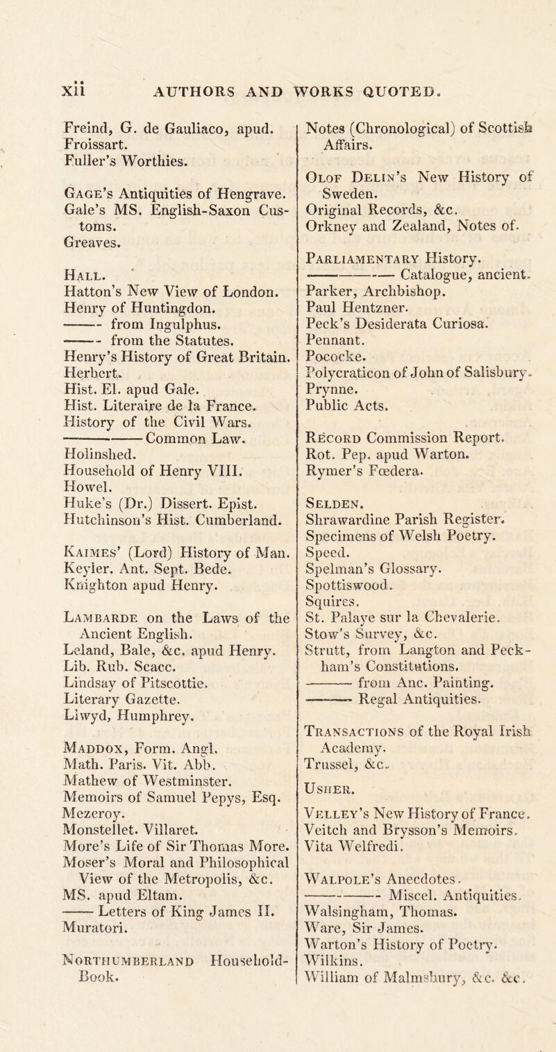 Freind, G. de Gauliaco, apud. Froissart. Fuller’s Worthies. Gage’s Antiquities of Hengrave. Gale’s MS. English-Saxon Cus- toms. Greaves. Hall. Hatton’s New View of London. Henry of Huntingdon. from Ingulphus. from the Statutes. Henry’s History of Great Britain. Herbert. Hist. El. apud Gale. Hist. Literaire de la France. History of the Civil Wars. Common Law. Holinslied. Household of Henry VIII. Howel. Huke’s (Dr.) Dissert. Epist. Hutchinson’s Hist. Cumberland. Kaimes’ (Lord) History of Man. Keyler. Ant. Sept. Bede. Knighton apud Henry. Lambarde on the Laws of the Ancient English. Leland, Bale, &c. apud Henry. Lib. Rub. Scacc. Lindsay of Pitscottie. Literary Gazette. Liwyd, Humphrey. Maddox, Form. Angl. Math. Paris. Vit. Abb. Mathew of Westminster. Memoirs of Samuel Pepys, Esq. Mezeroy. Monstellet. Villaret. More’s Life of Sir Thomas More. Moser’s Moral and Philosophical View of the Metropolis, &c. MS. apud Eltam. Letters of King James II. Muratori. Northumberland Household- Book. Notes (Chronological) of Scottish Affairs. Olof Delin’s New History of Sweden. Original Records, &c. Orkney and Zealand, Notes of. Parliamentary History. Catalogue, ancient. Parker, Archbishop. Paul Hentzner. Peck’s Desiderata Curiosa. Pennant. Pococke. Polycraticon of John of Salisbury.. Prynne. Public Acts. Record Commission Report. Rot. Pep. apud Warton. Rymer’s Foedera. Selden. Shrawardine Parish Register. Specimens of Welsh Poetry. Speed. Spelman’s Glossary. Spottiswood. Squires. St. Palaye sur la Chevalerie. Stow’s Survey, &c. Strutt, from Langton and Peck- ham’s Constitutions. from Anc. Painting. ■ Regal Antiquities. Transactions of the Royal Irish Academy. Trussel, &c.. Usher. Velley’s New History of France. Veitch and Brysson’s Memoirs. Vita Welfredi. Walpole’s Anecdotes. Miscel. Antiquities. Walsingham, Thomas. Ware, Sir James. Warton’s History of Poetry. Wilkins. William of Malmshury, &c. &c.