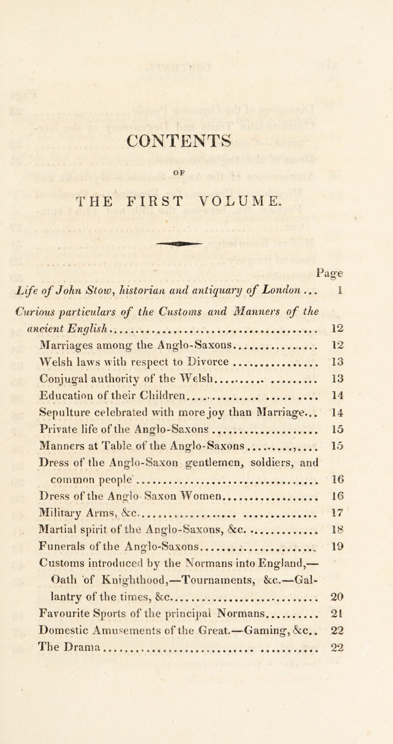 CONTENTS OF THE FIRST VOLUME. Pace Life of John Stow, historian and antiquary of London ... I Curious particulars of the Customs and Manners of the ancient English 12 Marriages among the Anglo-Saxons 12 Welsh laws with respect to Divorce 13 Conjugal authority of the Welsh 13 Education of their Children .... 14 Sepulture celebrated with more joy than Marriage... 14 Private life of the Anglo-Saxons 15 Manners at Table of the Anglo-Saxons ,.... 15 Dress of the Anglo-Saxon gentlemen, soldiers, and common people' 16 Dress of the Anglo Saxon Women. 16 Military Arms, &c. 17 Martial spirit of the Anglo-Saxons, &c 18 Funerals of the Anglo-Saxons 19 Customs introduced by the Normans into England,—- Oath of Knighthood,—Tournaments, &c.—Gal- lantry of the times, &cc 20 Favourite Sports of the principal Normans 28 Domestic Amusements of the Great.—Gaming, &c.. 22 The Drama 22