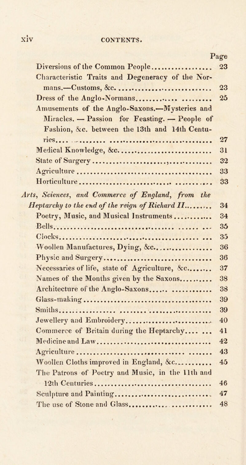 Page Diversions of the Common People 23 Characteristic Traits and Degeneracy of the Nor- mans.—Customs, &c 23 D ress of the Anglo-Normans 25 Amusements of the Anglo-Saxons.—-Mysteries and Miracles. — Passion for Feasting. — People of Fashion, &c. between the 13th and 14th Centu- ries.... 27 Medical Knowledge, &c 31 State of Surgery 32 Agriculture 33 Horticulture 33 Arts, Sciences, and Commerce of England, from the Heptarchy to the end of the reign of Richard II 34 Poetry, Music, and Musical Instruments 34 Bells 35 Clocks 35 Woollen Manufactures, Dying, &c 36 Physic and Surgery 36 Necessaries of life, state of Agriculture, &c 37 Names of the Months given by the Saxons 38 Architecture of the Anglo-Saxons 38 Glass-making 39 Smiths 39 Jewellery and Embroidery 40 Commerce of Britain during the Heptarchy 41 Medicine and Law 42 Agriculture 43 Woollen Cloths improved in England, &c 45 The Patrons of Poetry and Music, in the 11th and 12th Centuries 46 Sculpture and Painting 47 The use of Stone and Glass 48