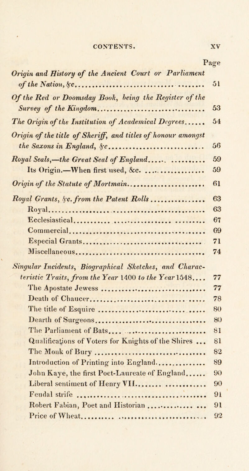 Page Origin and History of the Ancient Court or Parliament of the Nation, fyc 51 Of the Red or Doomsday Booh, being the Register of the Survey of the Kingdom 53 The Origin of the Institution of Academical Degrees 54 Origin of the title of Sheriff, and titles of honour amongst the Saxons in England, fyc , 56 Royal Seals,—the Great Seal of England 59 Its Origin.—When first used, &c 59 Origin of the Statute of Mortmain 61 Royal Grants, fyc.from the Patent Rolls 63 Royal 63 Ecclesiastical 67 Commercial 69 Especial Grants 71 Miscellaneous..., 74 Singular Incidents, Biographical Sketches, and Charac- teristic Traits, from the Year 1400 to the Year 1548.... 77 The Apostate Jewess 77 Death of Chaucer 78 The title of Esquire 80 Dearth of Surgeons 80 The Parliament of Bats.... 81 Qualifications of Voters for Knights of the Shires ... 81 The Monk of Bury 82 Introduction of Printing into England 89 John Kaye, the first Poet-Laureate of England 90 Liberal sentiment of Henry VII 90 Feudal strife 91 Robert Fabian, Poet and Historian 91 Price of Wheat . 92