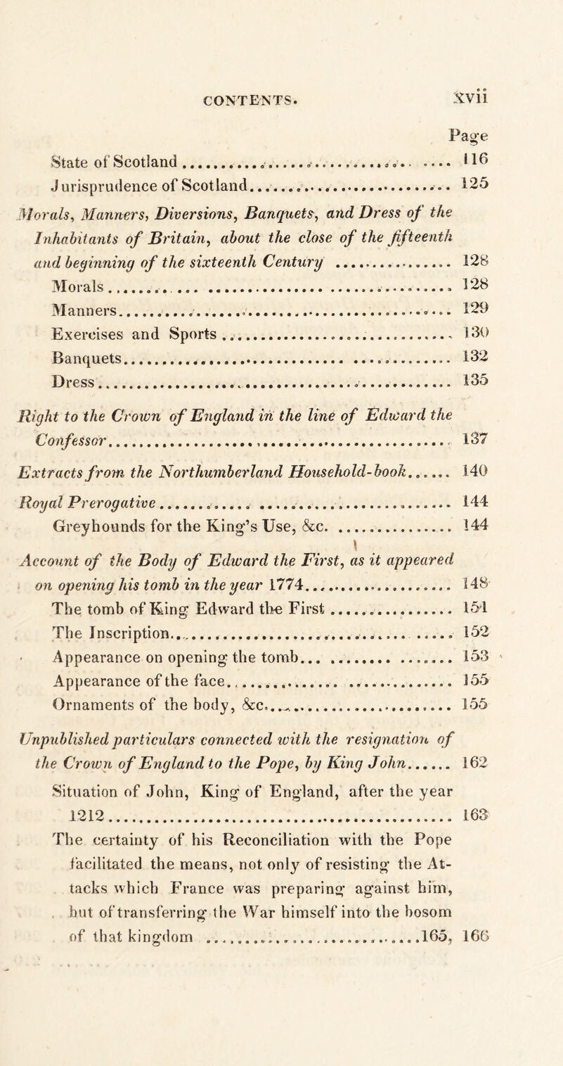 Page State of Scotland „■ *..■........... .... U6 J urisprudence of Scotland. 125 Morals, Manners, Diversions, Banquets, and Dress of the Inhabitants of Britain, about the close of the fifteenth and beginning of the sixteenth Century 128 Morals 128 Manners 129 Exercises and Sports 130 Banquets . 132 Dress . 135 Right to the Crown of England in the line of Edward the Confessor - 137 Extracts from the Northumberland Household-hook...... 140 Royal Prerogative 144 Greyhounds for the King’s Use, &c 144 Account of the Body of Edward the First, as it appeared on opening his tomb in the year 1774 ............. 148' The tomb of King Edward the First 154 The Inscription.. ..... 152 Appearance on opening the tomb 153 Appearance of the face 155 Ornaments of the body, &c.. 155 Unpublished particulars connected with the resignation of the Crown of England to the Pope, by King John 162 Situation of John, King of England, after the year 1212 163 The certainty of his Reconciliation with the Pope facilitated the means, not only of resisting the At- tacks which France was preparing against him, hut of transferring the War himself into the bosom of that kingdom .165, 166