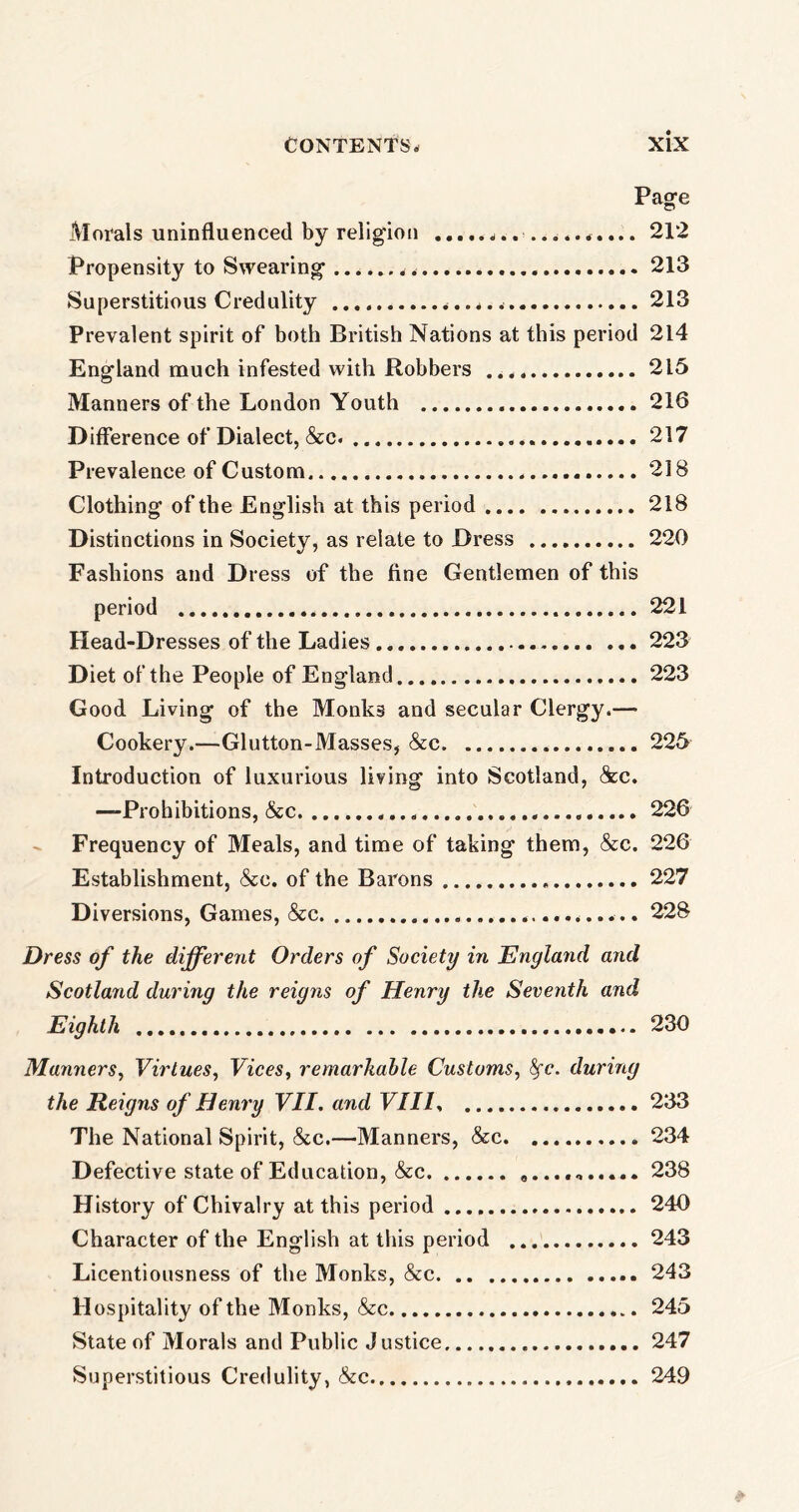 Page Morals uninfluenced by religion 212 Propensity to Swearing 213 Superstitious Credulity 213 Prevalent spirit of both British Nations at this period 214 England much infested with Robbers 215 Manners of the London Youth 216 Difference of Dialect, &c. 217 Prevalence of Custom 218 Clothing of the English at this period 218 Distinctions in Society, as relate to Dress 220 Fashions and Dress of the fine Gentlemen of this period 221 Head-Dresses of the Ladies ... 223 Diet of the People of England 223 Good Living of the Monks and secular Clergy.— Cookery.—Glutton-Masses, &c 225 Introduction of luxurious living into Scotland, See. —Prohibitions, &c 226 Frequency of Meals, and time of taking them, &c. 226 Establishment, &c. of the Barons 227 Diversions, Games, &c 228 Dress of the different Orders of Society in England and Scotland during the reigns of Henry the Seventh and Eighth 230 Manners, Virtues, Vices, remarkable Customs, fyc. during the Reigns of Henry VII. and VIII, 233 The National Spirit, &c.—Manners, &c 234 Defective state of Education, &c 238 History of Chivalry at this period 240 Character of the English at this period 243 Licentiousness of the Monks, &c 243 Hospitality of the Monks, See 245 State of Morals and Public Justice 247 Superstitious Credulity, &c 249