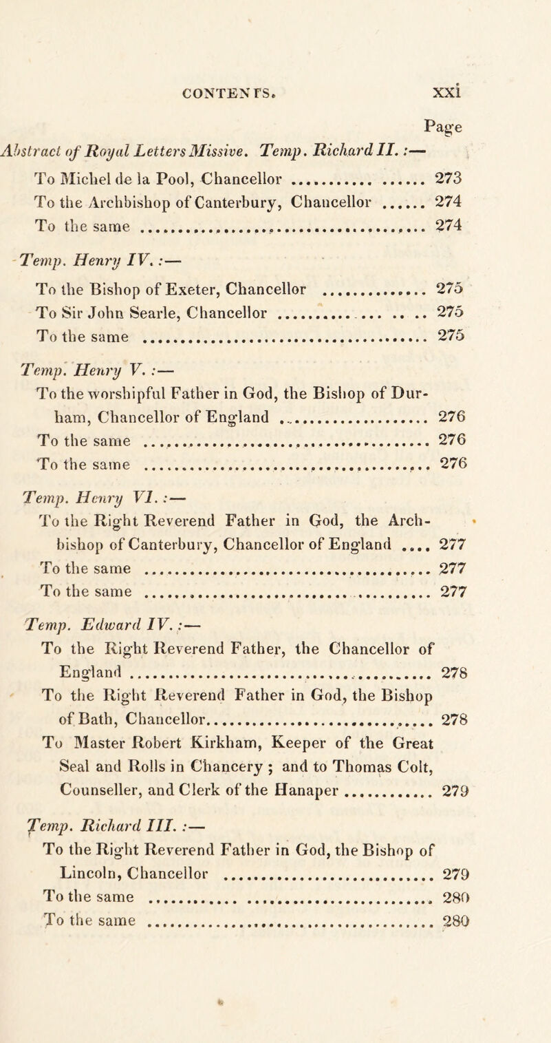 Page Abstract of Royal Letters Missive. Temp. Richard II.:— To Micliel de la Pool, Chancellor 273 To the Archbishop of Canterbury, Chancellor 274 To the same 274 Temp. Henry IV.:— To the Bishop of Exeter, Chancellor 275 To Sir John Searle, Chancellor 275 To the same 275 Temp. Henry V. :— To the worshipful Father in God, the Bishop of Dur- ham, Chancellor of Engdand 276 To the same 276 To the same 276 Temp. Henry VI. : — To the Right Reverend Father in God, the Arch- bishop of Canterbury, Chancellor of England .... 277 To the same ... 277 To the same 277 Temp. Edward IV. :■— To the Right Reverend Father, the Chancellor of England 278 To the Right Reverend Father in God, the Bishop of Bath, Chancellor 278 To Master Robert Kirkham, Keeper of the Great Seal and Rolls in Chancery ; and to Thomas Colt, Counseller, and Clerk of the Hanaper 279 Temp. Richard III. :— To the Right Reverend Father in God, the Bishop of Lincoln, Chancellor 279 To the same 280 To the same 280