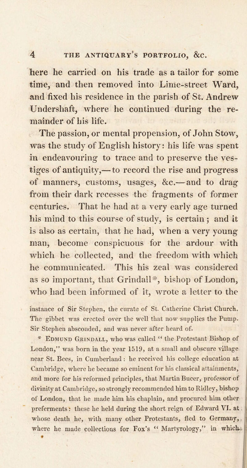 here he carried on his trade as a tailor for some time, and then removed into Lime-street Ward, and fixed his residence in the parish of St. Andrew Undershaft, ivhere he continued during the re- mainder of his life. The passion, or mental propension, of John Stow, was the study of English history: his life was spent in endeavouring to trace and to preserve the ves- tiges of antiquity,— to record the rise and progress of manners, customs, usages, &c.— and to drag from their dark recesses the fragments of former centuries. That he had at a very early age turned his mind to this course of study, is certain; and it is also as certain, that he had, when a very young man, become conspicuous for the ardour with which he collected, and the freedom with which he communicated. This his zeal was considered as so important, that Grindail*, bishop of London, who had been informed of it, wrote a letter to the instance of Sir Stephen, the curate of St. Catherine Christ Church. The gibbet was erected over the well that now supplies the Pump. Sir Stephen absconded, and was never after heard of. * Edmund Grindall, who was called “ the Protestant Bishop of London,” was born in the year 1519, at a small and obscure village near St. Bees, in Cumberland : he received his college education at Cambridge, where he became so eminent for his classical attainments, and more for his reformed principles, that Martin Bucer, professor of divinity at Cambridge, so strongly recommended him to Ridley, bishop of London, that he made him his chaplain, and procured him other preferments; these he held during the short reign of Edward VI. at whose death he, with many other Protestants, fled to Germany, where he made collections for Fox’s “ Martyrology,” in which-