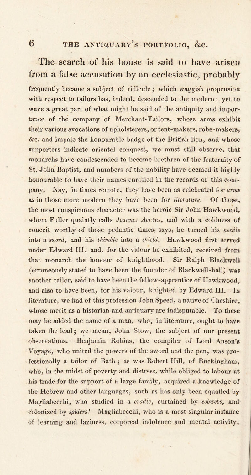 The search of his house is said to have arisen from a false accusation by an ecclesiastic, probably frequently became a subject of ridicule ; which waggish propension with respect to tailors has, indeed, descended to the modern: yet to wave a great part of what might be said of the antiquity and impor- tance of the company of Merchant-Tailors, whose arms exhibit their various avocations of upholsterers, or tent-makers, robe-makers, &c. and impale the honourable badge of the British lion, and whose supporters indicate oriental conquest, we must still observe, that monarchs have condescended to become brethren of the fraternity of St. John Baptist, and numbers of the nobility have deemed it highly honourable to have their names enrolled in the records of this com- pany. Nay, in times remote, they have been as celebrated for arms as in those more modern they have been for literature. Of those, the most conspicuous character was the heroic Sir John Hawk wood, whom Fuller quaintly calls Joannes Acutus, and with a coldness of conceit worthy of those pedantic times, says, he turned his needle into a sword, and his thimble into a shield. Hawk wood first served under Edward III. and, for the valour he exhibited, received from that monarch the honour of knighthood. Sir Ralph Blackwell (erroneously stated to have been the founder of Blackwell-hall) was another tailor, said to have been the fellow-apprentice of Hawkwood, and also to have been, for his valour, knighted by Edward III. In literature, we find of this profession John Speed, a native of Cheshire, whose merit as a historian and antiquary are indisputable. To these may be added the name of a man, who, in literature, ought to have taken the lead; we mean, John Stow, the subject of our present observations. Benjamin Robins, the compiler of Lord Anson’s Voyage, who united the powers of the sword and the pen, was pro- fessionally a tailor of Bath ; as was Robert Hill, of Buckingham, who, in the midst of poverty and distress, while obliged to labour at his trade for the support of a large family, acquired a knowledge of the Hebrew and other languages, such as has only been equalled by Magliabecchi, who studied in a cradle, curtained by cobwebs, and colonized by spiders! Magliabecchi, who is a most singular instance of learning and laziness, corporeal indolence and mental activity.