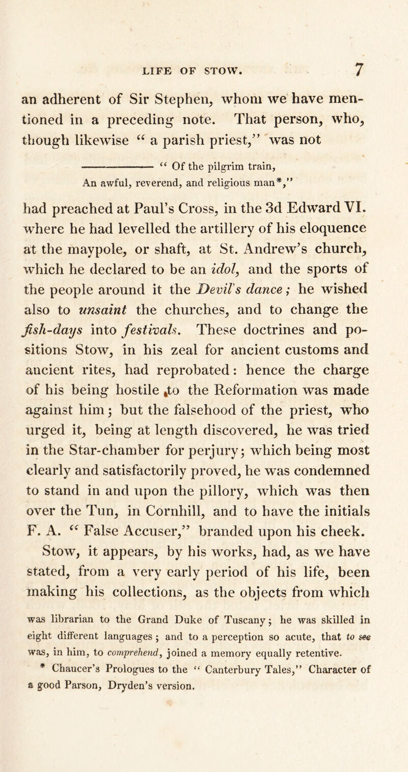 an adherent of Sir Stephen, whom we have men- tioned in a preceding note. That person, who, though likewise “ a parish priest/’ was not “ Of the pilgrim train, An awful, reverend, and religious man*,” had preached at Paul’s Cross, in the 3d Edward VI. where he had levelled the artillery of his eloquence at the maypole, or shaft, at St. Andrew’s church, which he declared to be an idol, and the sports of the people around it the Devil's dance; he wished also to unsaint the churches, and to change the Jish-days into festivals. These doctrines and po- sitions Stow, in his zeal for ancient customs and ancient rites, had reprobated: hence the charge of his being hostile fcto the Reformation was made against him; but the falsehood of the priest, who urged it, being at length discovered, he was tried in the Star-chamber for perjury; which being most clearly and satisfactorily proved, he was condemned to stand in and upon the pillory, which was then over the Tun, in Cornhill, and to have the initials F. A. False Accuser,” branded upon his cheek. Stow, it appears, by his works, had, as we have stated, from a very early period of his life, been making his collections, as the objects from which was librarian to the Grand Duke of Tuscany; he was skilled in eight different languages ; and to a perception so acute, that to see was, in him, to comprehend, joined a memory equally retentive. * Chaucer’s Prologues to the “ Canterbury Tales,” Character of a good Parson, Dryden’s version.