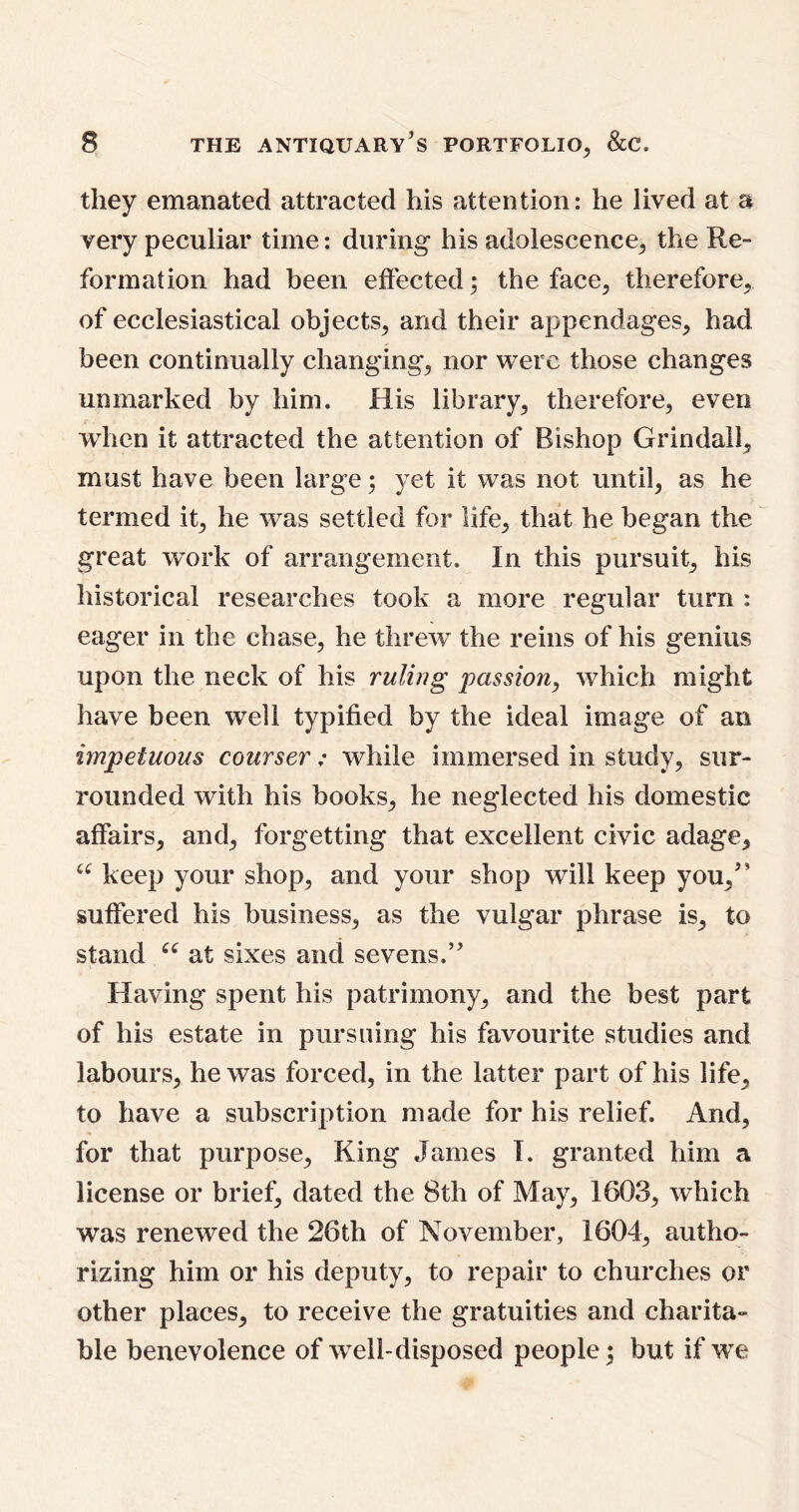 they emanated attracted his attention: he lived at a very peculiar time: during- his adolescence, the Re- formation had been effected; the face, therefore, of ecclesiastical objects, and their appendages, had been continually changing, nor were those changes unmarked by him. His library, therefore, even when it attracted the attention of Bishop Grindall, must have been large; yet it was not until, as he termed it, he -was settled for life, that he began the great work of arrangement. In this pursuit, his historical researches took a more regular turn : eager in the chase, he threw the reins of his genius upon the neck of his ruling passion, which might have been wTell typified by the ideal image of an impetuous courser; while immersed in study, sur- rounded with his books, he neglected his domestic affairs, and, forgetting that excellent civic adage, u keep your shop, and your shop will keep you,” suffered his business, as the vulgar phrase is, to stand “ at sixes and sevens.” Having spent his patrimony, and the best part of his estate in pursuing his favourite studies and labours, he was forced, in the latter part of his life, to have a subscription made for his relief. And, for that purpose, King James I. granted him a license or brief, dated the 8th of May, 1603, which was renewed the 26th of November, 1604, autho- rizing him or his deputy, to repair to churches or other places, to receive the gratuities and charita- ble benevolence of well-disposed people; but if we