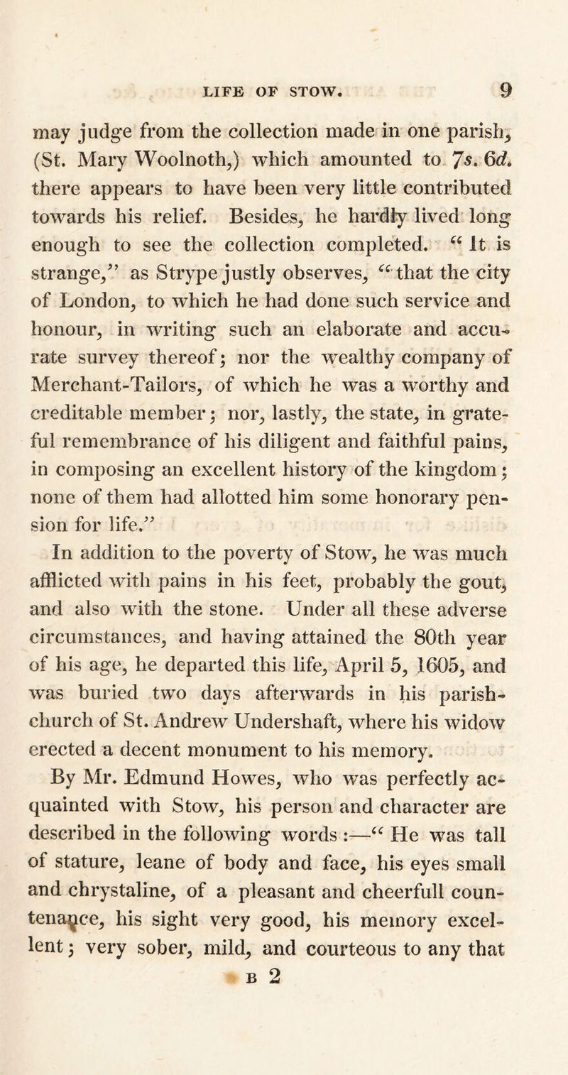 may judge from the collection made in one parish* (St. Mary Woolnoth*) which amounted to 7s. 6c?* there appears to have been very little contributed towards his relief. Besides* he hardly lived long enough to see the collection completed. “ It is strange/’ as Strype justly observes* “ that the city of London* to which he had done such service and honour* in writing such an elaborate and accu- rate survey thereof; nor the wealthy company of Merchant-Tailors* of which he was a worthy and creditable member; nor* lastly* the state* in grate- ful remembrance of his diligent and faithful pains* in composing an excellent history of the kingdom; none of them had allotted him some honorary pen- sion for life.” In addition to the poverty of Stow* he wras much afflicted with pains in his feet* probably the gout* and also with the stone. Under all these adverse circumstances* and having attained the 80th year of his age* he departed this life* April 5* 1605* and was buried two days afterwards in his parish- church of St. Andrew Undershaft, where his widow erected a decent monument to his memory. By Mr. Edmund Howes* who was perfectly ac- quainted with Stow* his person and character are described in the following words :—“ He was tall of stature* leane of body and face* his eyes small and chrystaline* of a pleasant and cheerfull coun- tenance* his sight very good* his memory excel- lent ; very sober* mild* and courteous to any that b 2