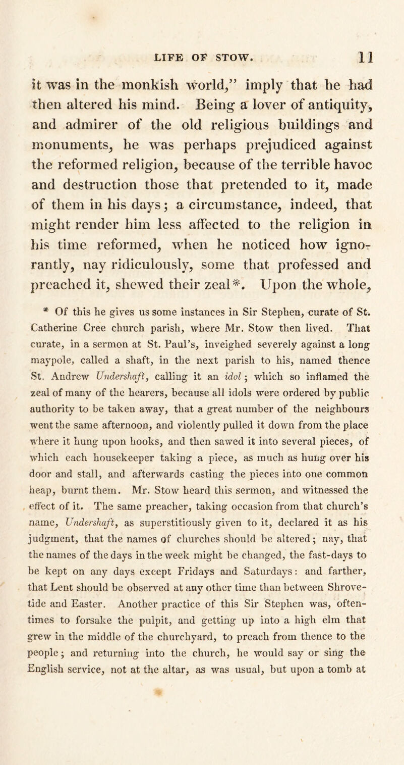 it was in the monkish world/’ imply that he had then altered his mind. Being a lover of antiquity, and admirer of the old religious buildings and monuments, he was perhaps prejudiced against the reformed religion, because of the terrible havoc and destruction those that pretended to it, made of them in his days; a circumstance, indeed, that might render him less affected to the religion in his time reformed, when he noticed how igno- rantly, nay ridiculously, some that professed and preached it, shewed their zeal*. Upon the whole, * Of this he gives us some instances in Sir Stephen, curate of St. Catherine Cree church parish, where Mr. Stow then lived. That curate, in a sermon at St. Paul’s, inveighed severely against a long maypole, called a shaft, in the next parish to his, named thence St. Andrew Undershaft, calling it an idol; which so inflamed the zeal of many of the hearers, because all idols were ordered by public authority to be taken away, that a great number of the neighbours went the same afternoon, and violently pulled it down from the place where it hung upon hooks, and then sawed it into several pieces, of which each housekeeper taking a piece, as much as hung over his door and stall, and afterwards casting the pieces into one common heap, burnt them. Mr. Stow heard this sermon, and witnessed the effect of it. The same preacher, taking occasion from that church’s name. Undershaft, as superstitiously given to it, declared it as his judgment, that the names of churches should be altered; nay, that the names of the days in the week might be changed, the fast-days to be kept on any days except Fridays and Saturdays: and farther, that Lent should be observed at any other time than between Shrove- tide and Easter. Another practice of this Sir Stephen was, often- times to forsake the pulpit, and getting up into a high elm that grew in the middle of the churchyard, to preach from thence to the people; and returning into the church, he would say or sing the English service, not at the altar, as was usual, but upon a tomb at