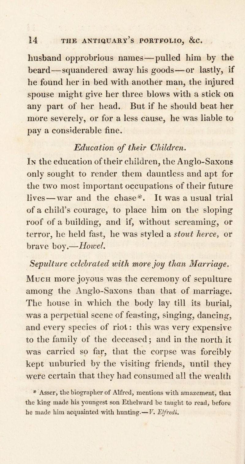 husband opprobrious names—pulled him by the beard—squandered away his goods—= or lastly, if he found her in bed with another man, the injured spouse might give her three blows with a stick on any part of her head. But if he should beat her more severely, or for a less cause, he was liable to pay a considerable fine. Education of their Children. In the education of their children, the Anglo-Saxons only sought to render them dauntless and apt for the two most important occupations of their future lives—war and the chase*. It was a usual trial of a child’s courage, to place him on the sloping roof of a building, and if, without screaming, or terror, he held fast, he was styled a stout herce, or brave boy.—Howel. Sepulture celebrated with more joy than Marriage. Much more joyous was the ceremony of sepulture among the Anglo-Saxons than that of marriage. The house in which the body lay till its burial, was a perpetual scene of feasting, singing, dancing, and every species of riot: this wTas very expensive to the family of the deceased; and in the north it was carried so far, that the corpse was forcibly kept unburied by the visiting friends, until they were certain that they had consumed all the wealth * Asser, the biographer of Alfred, mentions with amazement, that the king made his youngest son Ethelward be taught to read, before he made him acquainted with hunting.—V. Elfredi.