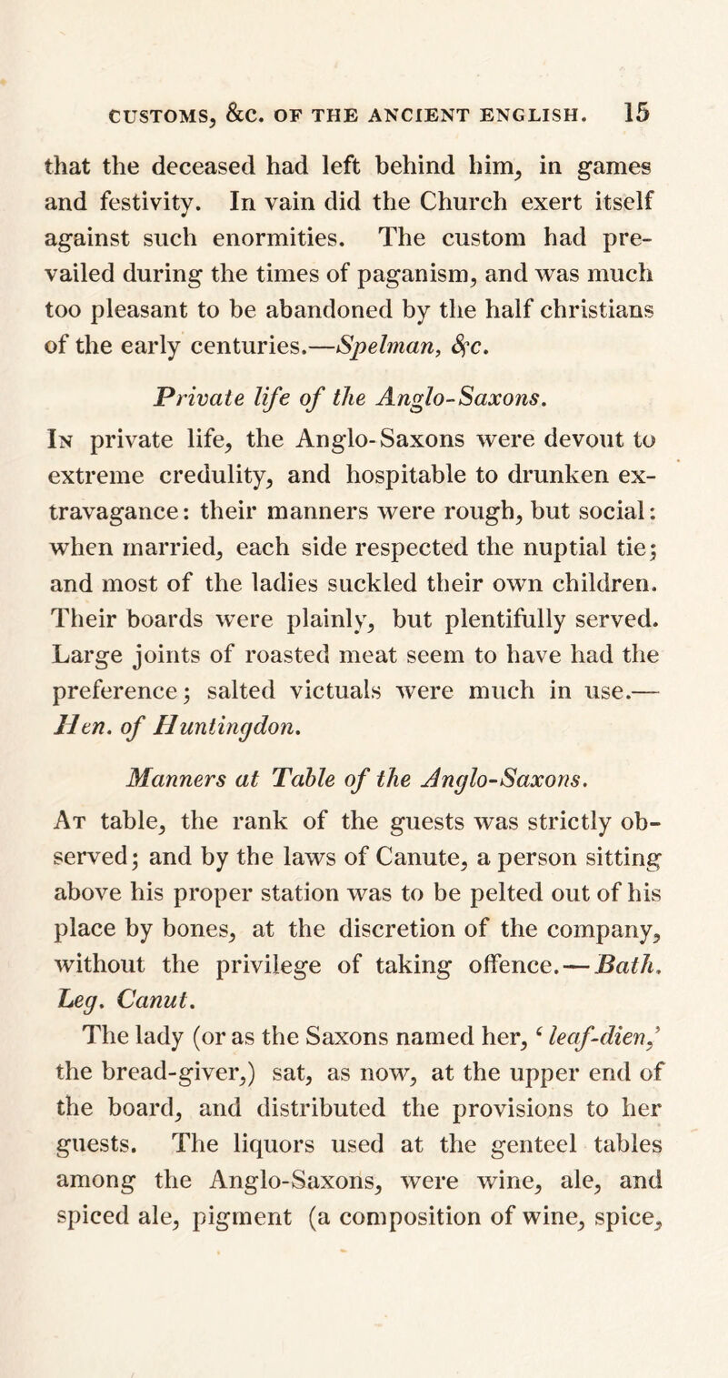 that the deceased had left behind him, in games and festivity. In vain did the Church exert itself against such enormities. The custom had pre- vailed during the times of paganism, and was much too pleasant to be abandoned by the half Christians of the early centuries.—Spelman, fyc. Private life of the Anglo-Saxons. In private life, the Anglo-Saxons were devout to extreme credulity, and hospitable to drunken ex- travagance: their manners were rough, but social: when married, each side respected the nuptial tie; and most of the ladies suckled their own children. Their boards were plainly, but plentifully served. Large joints of roasted meat seem to have had the preference; salted victuals were much in use.— lien, of Huntingdon. Manners at Table of the Anglo-Saxons. At table, the rank of the guests was strictly ob~ served; and by the laws of Canute, a person sitting above his proper station was to be pelted out of his place by bones, at the discretion of the company, without the privilege of taking offence. — Bath. Leg. Canut. The lady (or as the Saxons named her, c leaf-dien/ the bread-giver,) sat, as now, at the upper end of the board, and distributed the provisions to her guests. The liquors used at the genteel tables among the Anglo-Saxons, were wine, ale, and spiced ale, pigment (a composition of wine, spice.