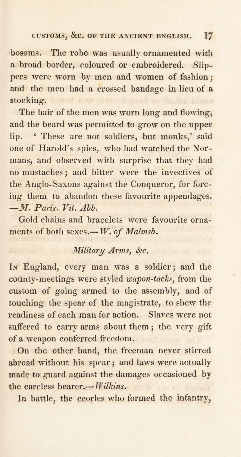 bosoms. The robe was usually ornamented with a broad border, coloured or embroidered. Slip- pers were worn by men and women of fashion; and the men had a crossed bandage in lieu of a stocking. The hair of the men was worn long and flowing, and the beard was permitted to grow on the upper lip. c These are not soldiers, but monks,’ said one of Harold’s spies, who had watched the Nor- mans, and observed with surprise that they had no mustaches; and bitter were the invectives of the Anglo-Saxons against the Conqueror, for forc- ing them to abandon these favourite appendages. —M. Paris. Vit. Abb. Gold chains and bracelets were favourite orna- ments of both sexes.— W. of Malmsb. Military Arms, Sec. In England, every man was a soldier; and the county-meetings were styled wapon-tacks, from the custom of going armed to the assembly, and of touching the spear of the magistrate, to shew the readiness of each man for action. Slaves w^ere not suffered to carry arms about them; the very gift of a weapon conferred freedom. On the other hand, the freeman never stirred abroad without his spear; and laws were actually made to guard against the damages occasioned by the careless bearer.— Wilkins. In battle, the ceorles who formed the infantry,