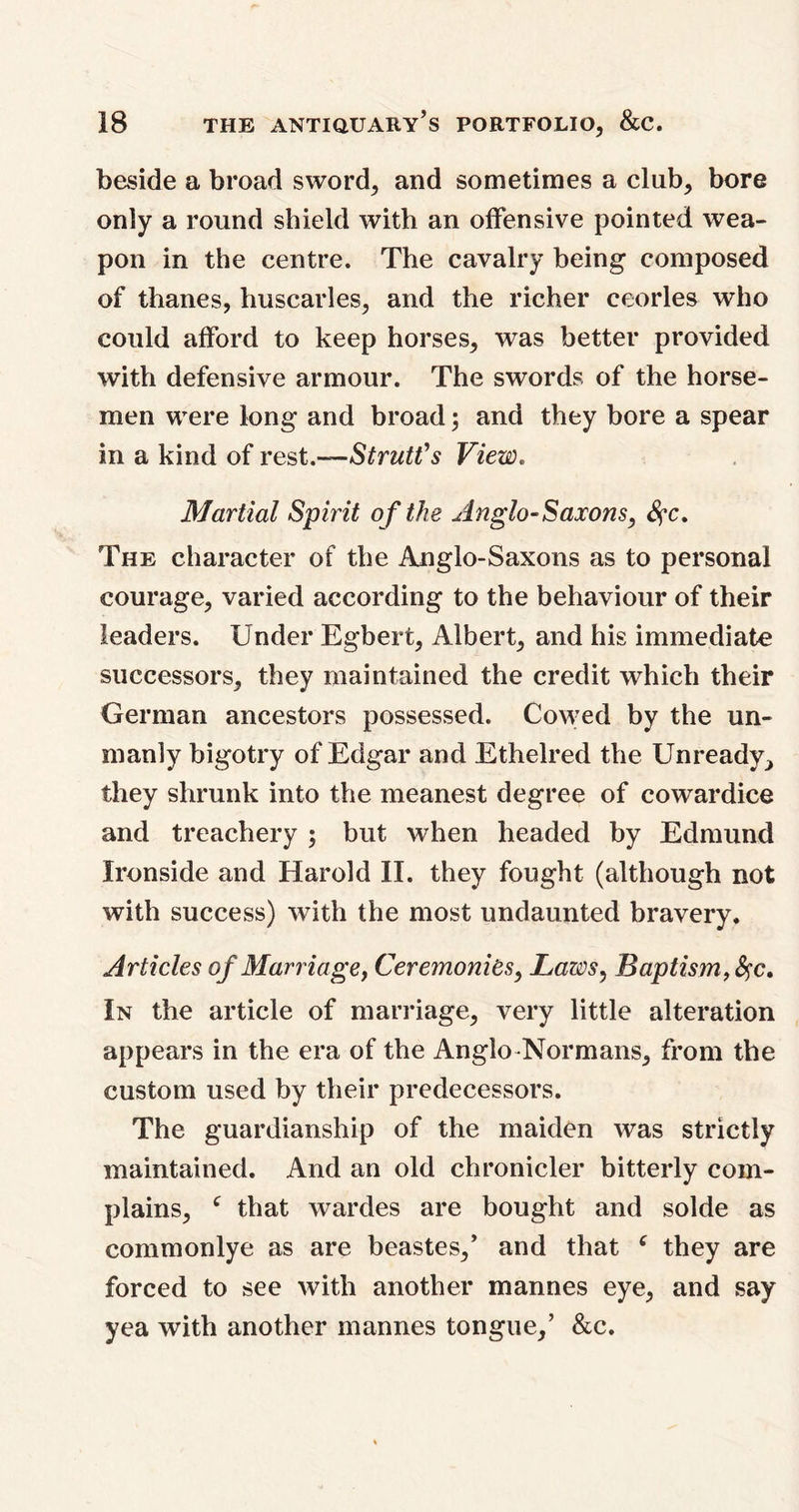 beside a broad sword, and sometimes a club, bore only a round shield with an offensive pointed wea- pon in the centre. The cavalry being composed of thanes, huscarles, and the richer ceorles who could afford to keep horses, was better provided with defensive armour. The swords of the horse- men were long and broad; and they bore a spear in a kind of rest.—Strutt's View. Martial Spirit o f the Anglo-Saxons, #c. The character of the Anglo-Saxons as to personal courage, varied according to the behaviour of their leaders. Under Egbert, Albert, and his immediate successors, they maintained the credit which their German ancestors possessed. Cowed by the un- manly bigotry of Edgar and Ethelred the Unready^ they shrunk into the meanest degree of cowardice and treachery ; but when headed by Edmund Ironside and Harold II. they fought (although not with success) with the most undaunted bravery. Articles of Marriage, Ceremonies, Laws, Baptism, fyc. In the article of marriage, very little alteration appears in the era of the Anglo Normans, from the custom used by their predecessors. The guardianship of the maiden was strictly maintained. And an old chronicler bitterly com- plains, c that wardes are bought and solde as commonlye as are beastes,’ and that e they are forced to see with another mannes eye, and say yea with another mannes tongue,’ &c.