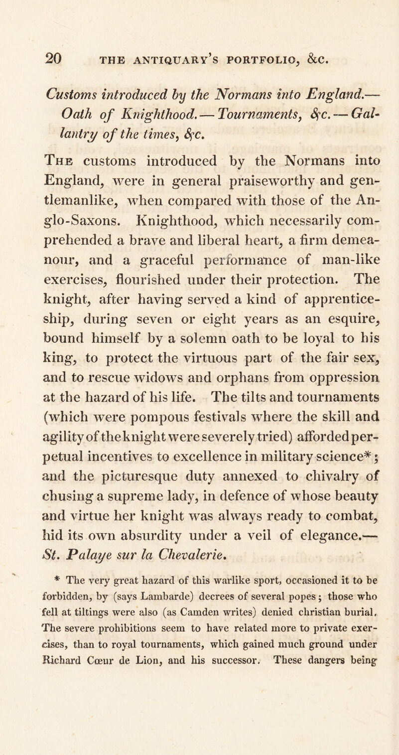 Customs introduced by the Normans into England.— Oath of Knighthood. — Tournaments, fyc. — GaU lantry of the times, SfC. The customs introduced by the Normans into England, were in general praiseworthy and gen- tlemanlike, when compared with those of the An- glo-Saxons. Knighthood, which necessarily com- prehended a brave and liberal heart, a firm demea- nour, and a graceful performance of man-like exercises, flourished under their protection. The knight, after having served a kind of apprentice- ship, during seven or eight years as an esquire, bound himself by a solemn oath to be loyal to his king, to protect the virtuous part of the fair sex, and to rescue widows and orphans from oppression at the hazard of his life. The tilts and tournaments (which were pompous festivals where the skill and agility of the knight were severely tried) afforded per- petual incentives to excellence in military science*; and the picturesque duty annexed to chivalry of chusing a supreme lady, in defence of whose beauty and virtue her knight was always ready to combat, hid its own absurdity under a veil of elegance.— St. Palaye sur la Chevalerie. * The very great hazard of this warlike sport, occasioned it to be forbidden, by (says Lambarde) decrees of several popes; those who fell at tiltings were also (as Camden writes) denied Christian burial, The severe prohibitions seem to have related more to private exer- cises, than to royal tournaments, which gained much ground under Richard Coeur de Lion, and his successor. These dangers being