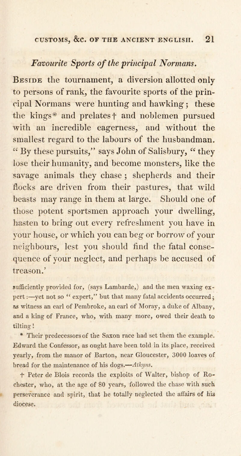 Favourite Sports of the principal Normans. Beside the tournament, a diversion allotted only to persons of rank, the favourite sports of the prin- cipal Normans were hunting and hawking; these the kings* and prelatesf and noblemen pursued with an incredible eagerness, and without the smallest regard to the labours of the husbandman. “ By these pursuits, says John of Salisbury, “ they lose their humanity, and become monsters, like the savage animals they chase ; shepherds and their flocks are driven from their pastures, that wild beasts may range in them at large. Should one of those potent sportsmen approach your dwelling, hasten to bring out every refreshment you have in your house, or which you can beg or borrow of your neighbours, lest you should find the fatal conse- quence of your neglect, and perhaps be accused of treason. sufficiently provided for, (says Lambarde,) and the men waxing ex- pert :—yet not so “ expert,” but that many fatal accidents occurred; as witness an earl of Pembroke, an earl of Moray, a duke of Albany, and a king of France, who, with many more, owed their death to tilting! * Their predecessors of the Saxon race had set them the example. Edward the Confessor, as ought have been told in its place, received yearly, from the manor of Barton, near Gloucester, 3000 loaves of bread for the maintenance of his dogs.—Atkyns. t Peter de Blois records the exploits of Walter, bishop of Ro- chester, who, at the age of 80 years, followed the chase with such perseverance and spirit, that he totally neglected the affairs of his diocese.
