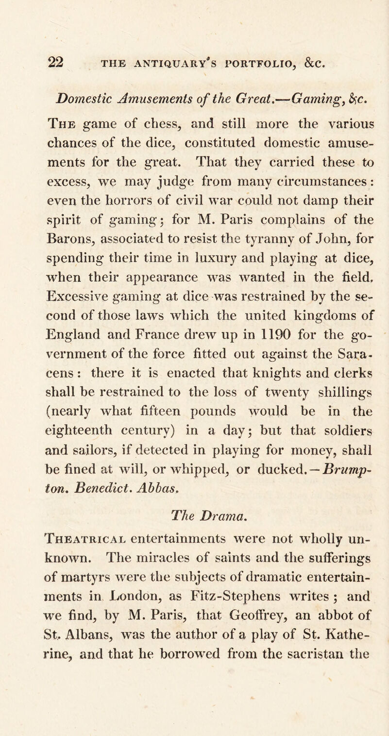 Domestic Amusements of the Great.—Gaming, &,c. The game of chess, and still more the various chances of the dice, constituted domestic amuse- ments for the great. That they carried these to excess, we may judge from many circumstances: even the horrors of civil war could not damp their spirit of gaming; for M. Paris complains of the Barons, associated to resist the tyranny of John, for spending their time in luxury and playing at dice, when their appearance was wanted in the field. Excessive gaming at dice was restrained by the se- cond of those laws which the united kingdoms of England and France drew up in 1190 for the go- vernment of the force fitted out against the Sara- cens : there it is enacted that knights and clerks shall be restrained to the loss of twenty shillings (nearly what fifteen pounds would be in the eighteenth century) in a day; but that soldiers and sailors, if detected in playing for money, shall be fined at will, or whipped, or ducked. — Bramp- ton. Benedict. Abbas. The Drama. Theatrical entertainments were not wholly un- known. The miracles of saints and the sufferings of martyrs were the subjects of dramatic entertain- ments in London, as Fitz-Stephens writes ; and we find, by M. Paris, that Geoffrey, an abbot of St, Albans, was the author of a play of St. Kathe- rine, and that he borrowed from the sacristan the