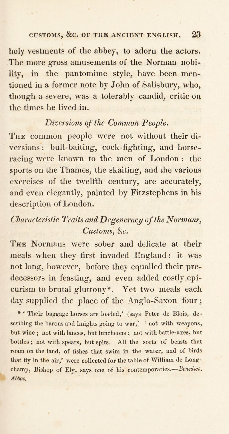 holy vestments of the abbey, to adorn the actors. The more gross amusements of the Norman nobi- lity, in the pantomime style, have been men- tioned in a former note by John of Salisbury, who, though a severe, was a tolerably candid, critic on the times he lived in. Diversions of the Common People. The common people were not without their di- versions : bull-baiting, cock-fighting, and horse- racing were known to the men of London : the sports on the Thames, the skaiting, and the various exercises of the twelfth century, are accurately, and even elegantly, painted by Fitzstephens in his description of London. Characteristic Traits and Degeneracy of the Normans, Customs, &c. The Normans were sober and delicate at their meals when they first invaded England: it was not long, however, before they equalled their pre- decessors in feasting, and even added costly epi- curism to brutal gluttony*. Yet two meals each day supplied the place of the Anglo-Saxon four; * ‘ Their baggage horses are loaded,’ (says Peter de Blois, de- scribing the barons and knights going to war,) ‘ not with weapons, but wine ; not with lances, but luncheons ; not with battle-axes, but bottles ; not with spears, but spits. All the sorts of beasts that roam on the land, of fishes that swim in the water, and of birds that fly in the air,’ were collected for the table of William de Long- champ, Bishop of Ely, says one of his contemporaries.—Benedict. Abbas.