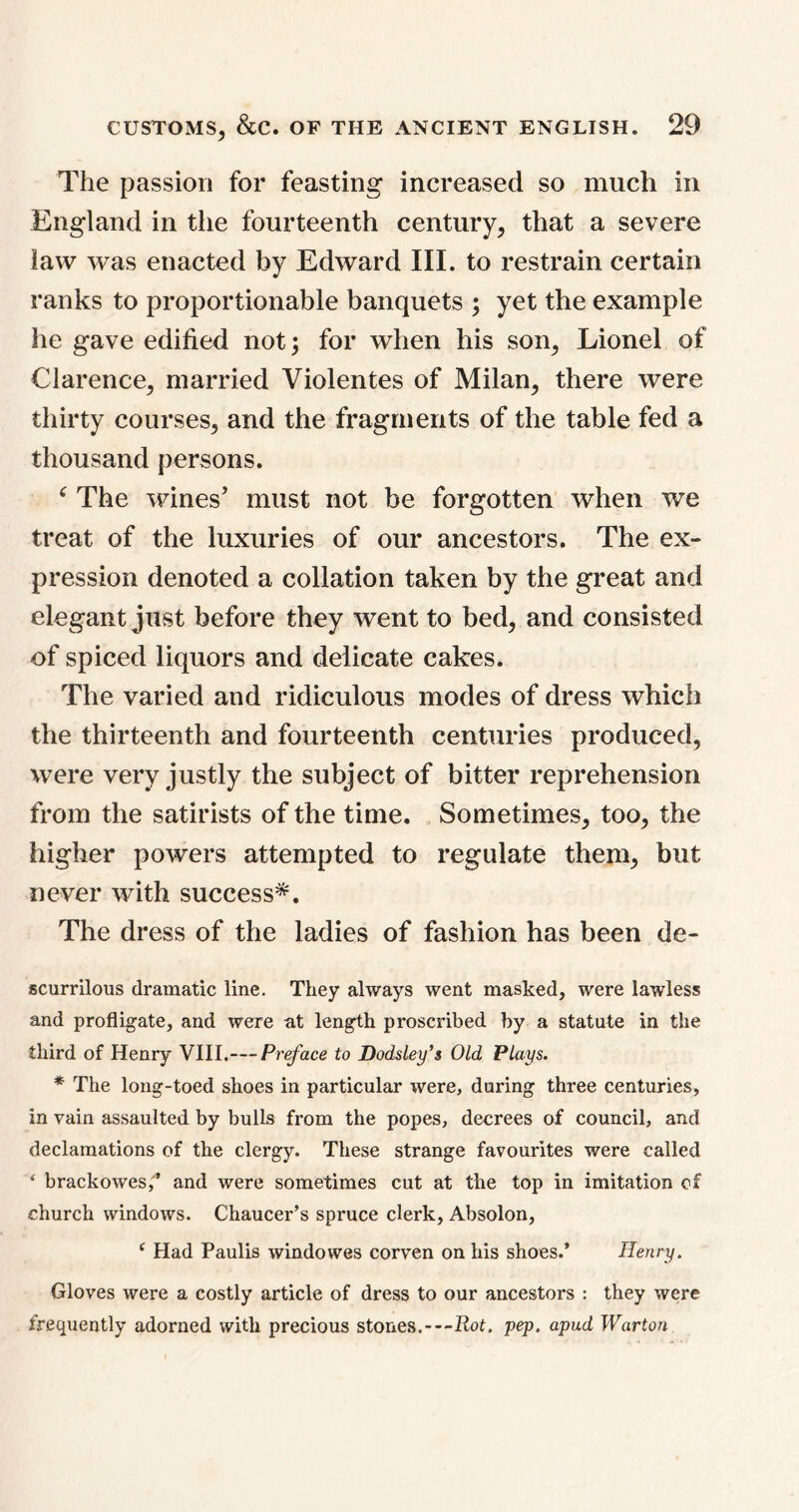 The passion for feasting increased so much in England in the fourteenth century, that a severe law was enacted by Edward III. to restrain certain ranks to proportionable banquets ; yet the example he gave edified not; for when his son, Lionel of Clarence, married Violentes of Milan, there were thirty courses, and the fragments of the table fed a thousand persons. f The wines’ must not be forgotten when we treat of the luxuries of our ancestors. The ex- pression denoted a collation taken by the great and elegant just before they went to bed, and consisted of spiced liquors and delicate cakes. The varied and ridiculous modes of dress which the thirteenth and fourteenth centuries produced, were very justly the subject of bitter reprehension from the satirists of the time. Sometimes, too, the higher powers attempted to regulate them, but never with success*. The dress of the ladies of fashion has been de- scurrilous dramatic line. They always went masked, were lawless and profligate, and were at length proscribed by a statute in the third of Henry VIII.—Preface to Dodsley’s Old Plays. * The long-toed shoes in particular were, during three centuries, in vain assaulted by bulls from the popes, decrees of council, and declamations of the clergy. These strange favourites were called * brackowes,’ and were sometimes cut at the top in imitation of church windows. Chaucer’s spruce clerk, Absolon, c Had Paulis windowes corven on his shoes.* Henry. Gloves were a costly article of dress to our ancestors : they were frequently adorned with precious stones.—Rot. pep. apud Warton