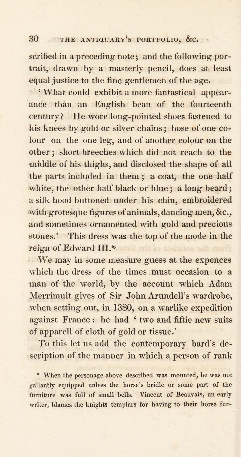 scribed in a preceding note 5 and the following por- trait, drawn by a masterly pencil, does at least equal justice to the fine gentlemen of the age. 4 What could exhibit a more fantastical appear- ance than an English beau of the fourteenth century ? He wore long-pointed shoes fastened to his knees by gold or silver chains; hose of one co- lour on the one leg, and of another colour on the other; short breeches which did not reach to the -middle of his thighs, and disclosed the shape of all the parts included in them; a coat, the one half white, the other half black or blue; a long beard; a silk hood buttoned under his chin, embroidered with grotesque figures of animals, dancing men, &c., and sometimes ornamented with gold and precious stones.5 This dress was the top of the mode in the reign of Edward III.* We may in some measure guess at the expences which the dress of the times must occasion to a man of the world, by the account which Adam Merrimult gives of Sir John ArundelFs wardrobe, when setting out, in 1380, on a warlike expedition against France : he had 4 two and fiftie new suits of apparell of cloth of gold or tissue.’ To this let us add the contemporary bard’s de- scription of the manner in which a person of rank * When the personage above described was mounted, he was not gallantly equipped unless the horse’s bridle or some part of the furniture was full of small bells. Vincent of Beauvais, an early writer, blames the knights templars for having to their horse fur-